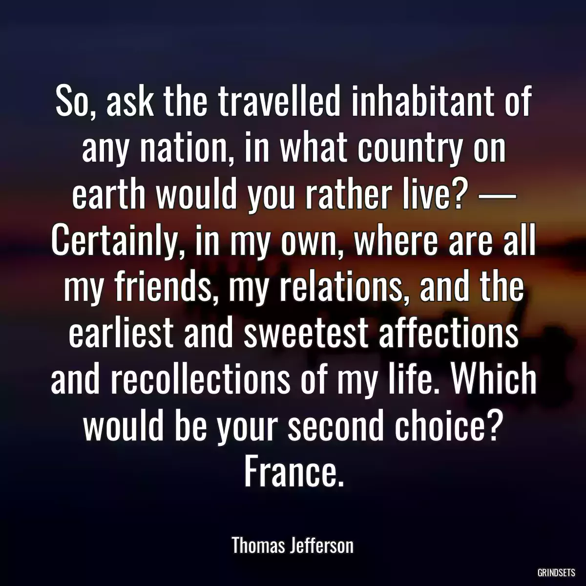 So, ask the travelled inhabitant of any nation, in what country on earth would you rather live? — Certainly, in my own, where are all my friends, my relations, and the earliest and sweetest affections and recollections of my life. Which would be your second choice? France.