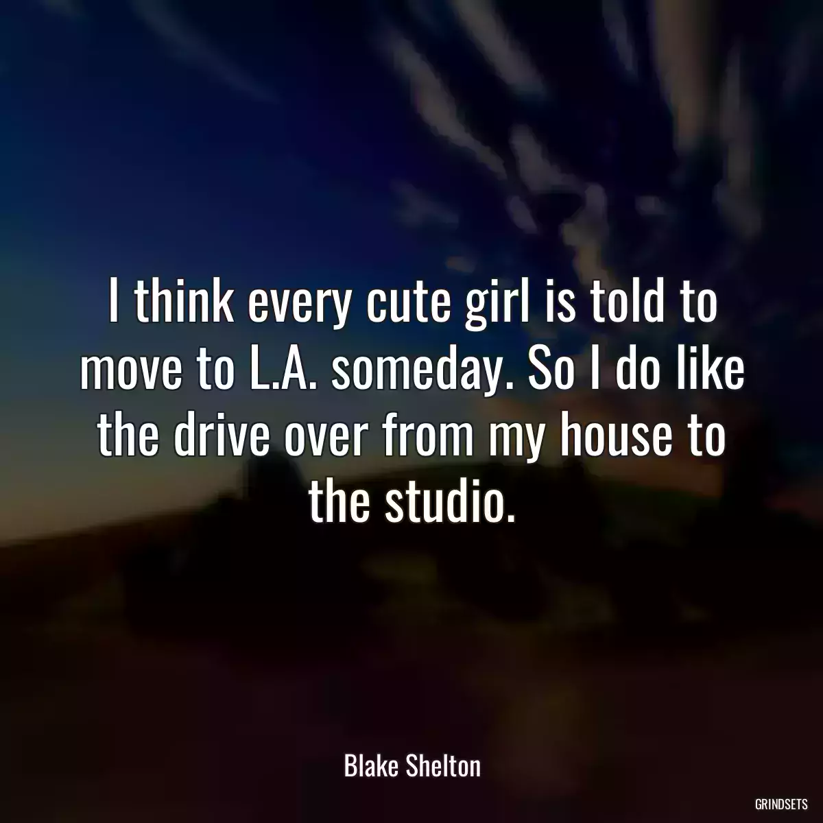 I think every cute girl is told to move to L.A. someday. So I do like the drive over from my house to the studio.