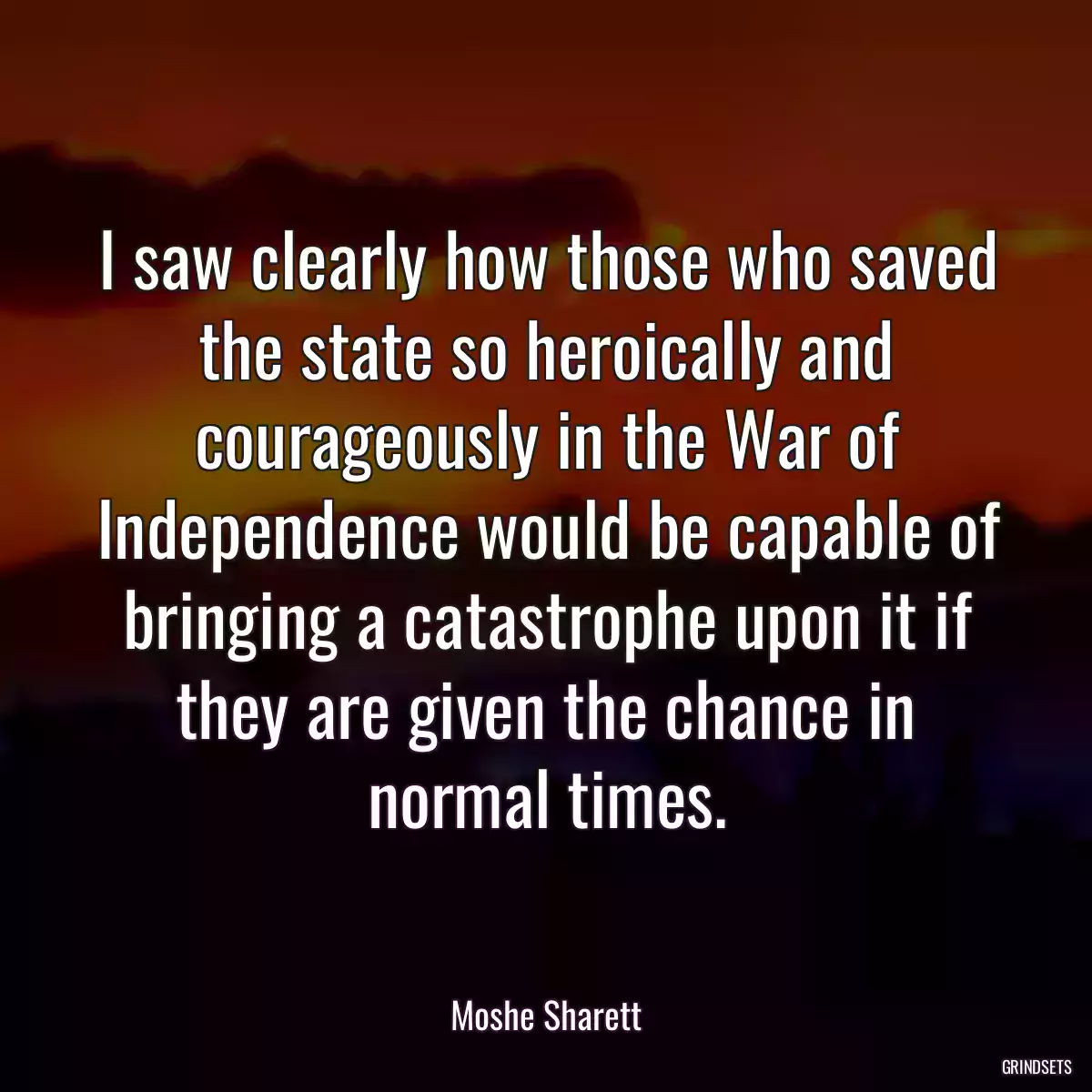 I saw clearly how those who saved the state so heroically and courageously in the War of Independence would be capable of bringing a catastrophe upon it if they are given the chance in normal times.