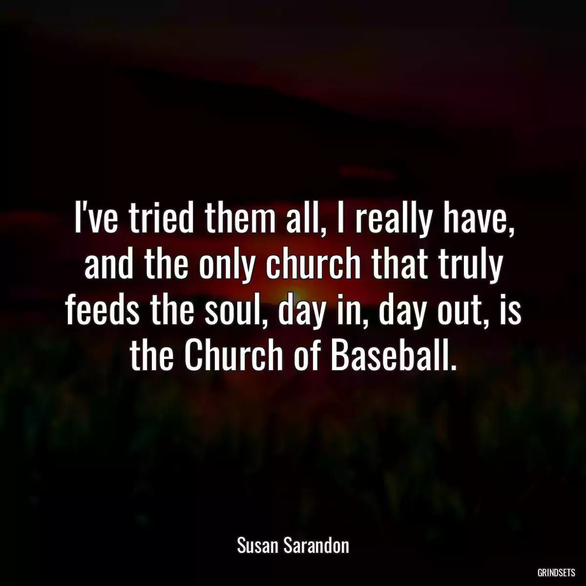 I\'ve tried them all, I really have, and the only church that truly feeds the soul, day in, day out, is the Church of Baseball.