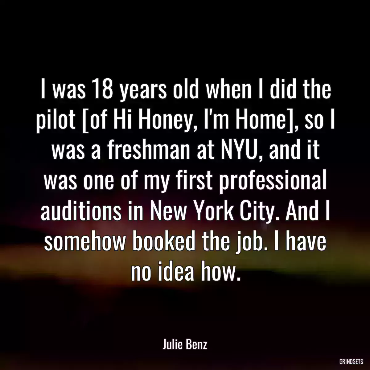 I was 18 years old when I did the pilot [of Hi Honey, I\'m Home], so I was a freshman at NYU, and it was one of my first professional auditions in New York City. And I somehow booked the job. I have no idea how.