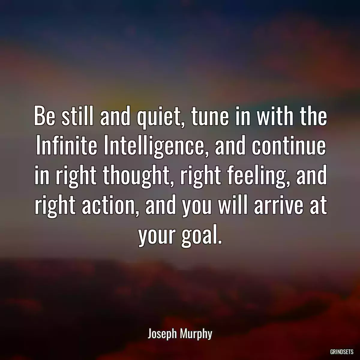 Be still and quiet, tune in with the Infinite Intelligence, and continue in right thought, right feeling, and right action, and you will arrive at your goal.