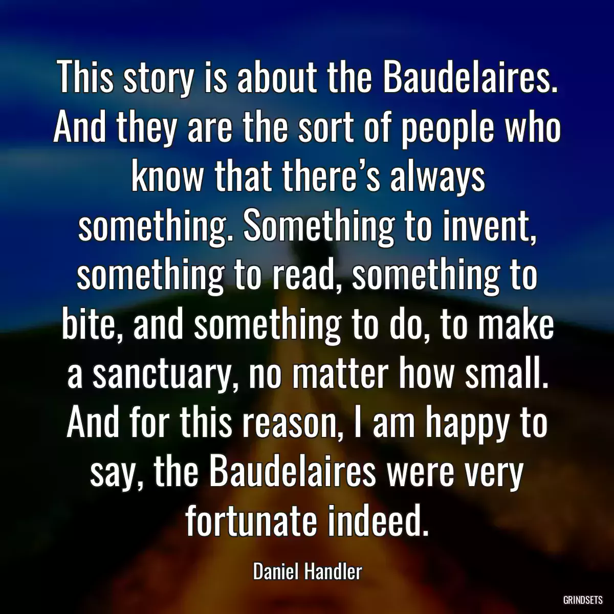 This story is about the Baudelaires. And they are the sort of people who know that there’s always something. Something to invent, something to read, something to bite, and something to do, to make a sanctuary, no matter how small. And for this reason, I am happy to say, the Baudelaires were very fortunate indeed.