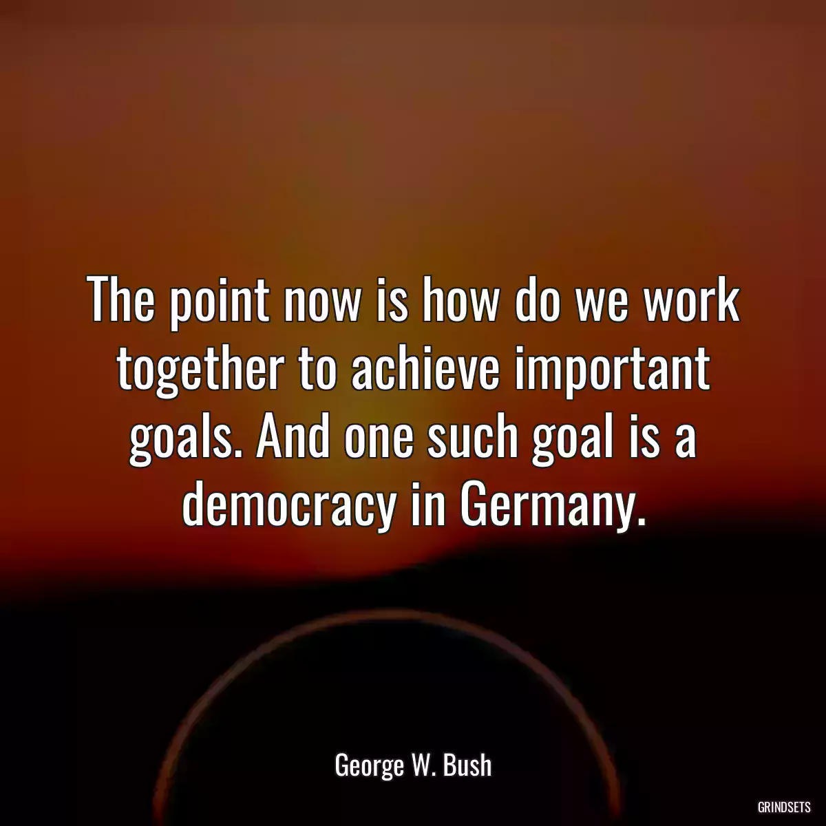 The point now is how do we work together to achieve important goals. And one such goal is a democracy in Germany.