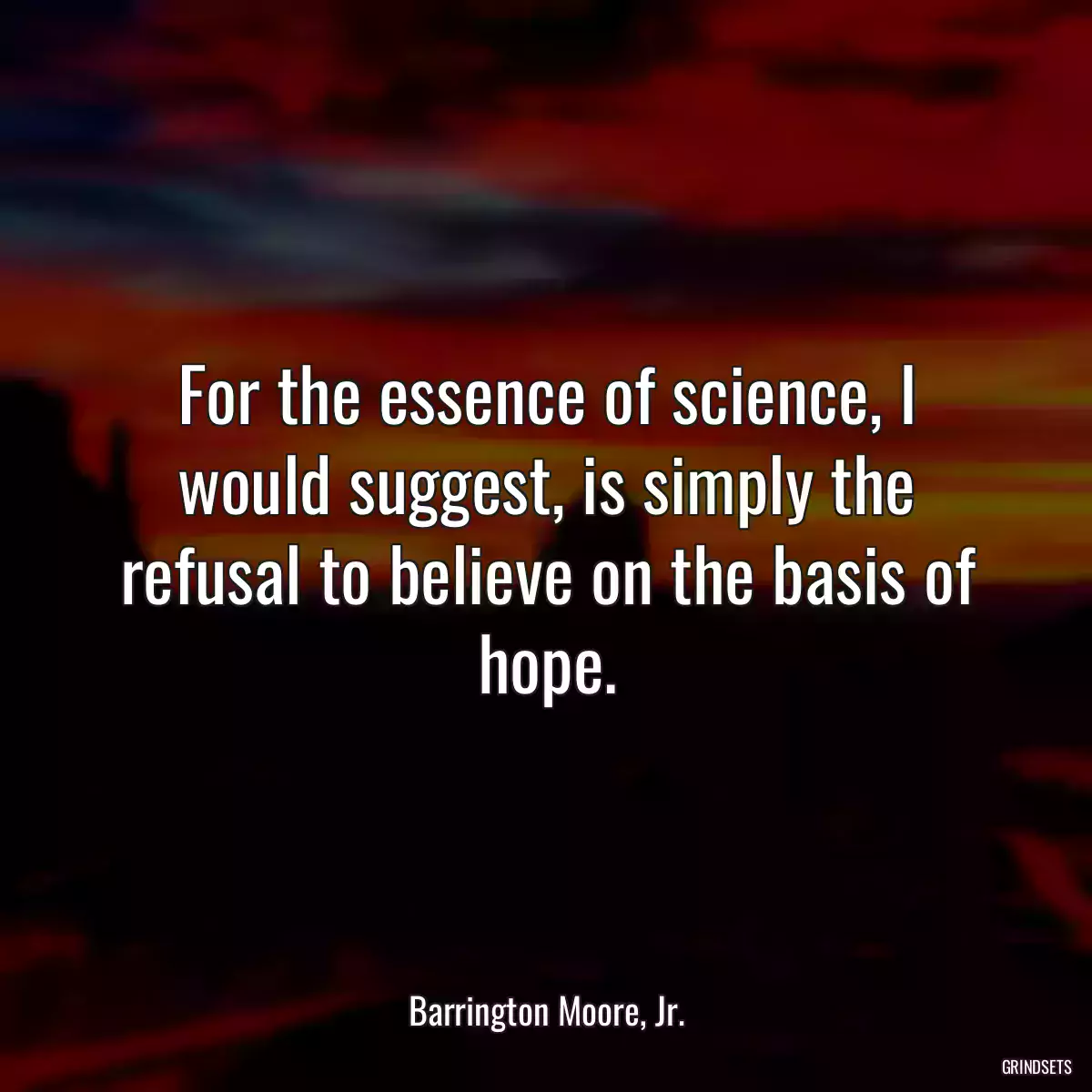 For the essence of science, I would suggest, is simply the refusal to believe on the basis of hope.