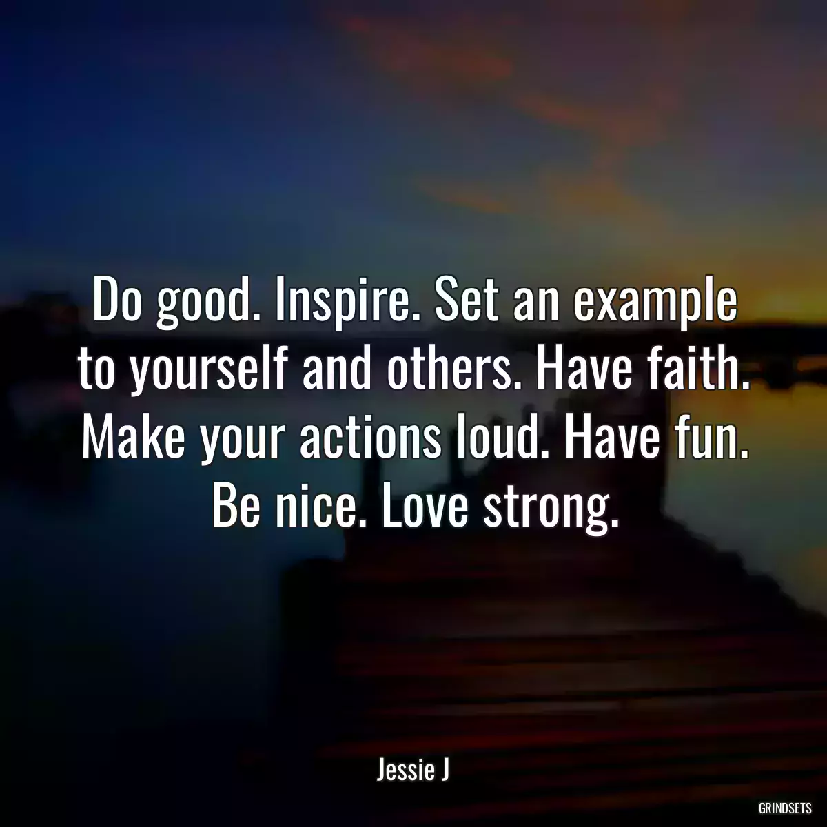 Do good. Inspire. Set an example to yourself and others. Have faith. Make your actions loud. Have fun. Be nice. Love strong.