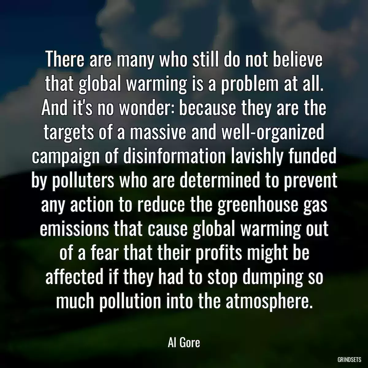 There are many who still do not believe that global warming is a problem at all. And it\'s no wonder: because they are the targets of a massive and well-organized campaign of disinformation lavishly funded by polluters who are determined to prevent any action to reduce the greenhouse gas emissions that cause global warming out of a fear that their profits might be affected if they had to stop dumping so much pollution into the atmosphere.