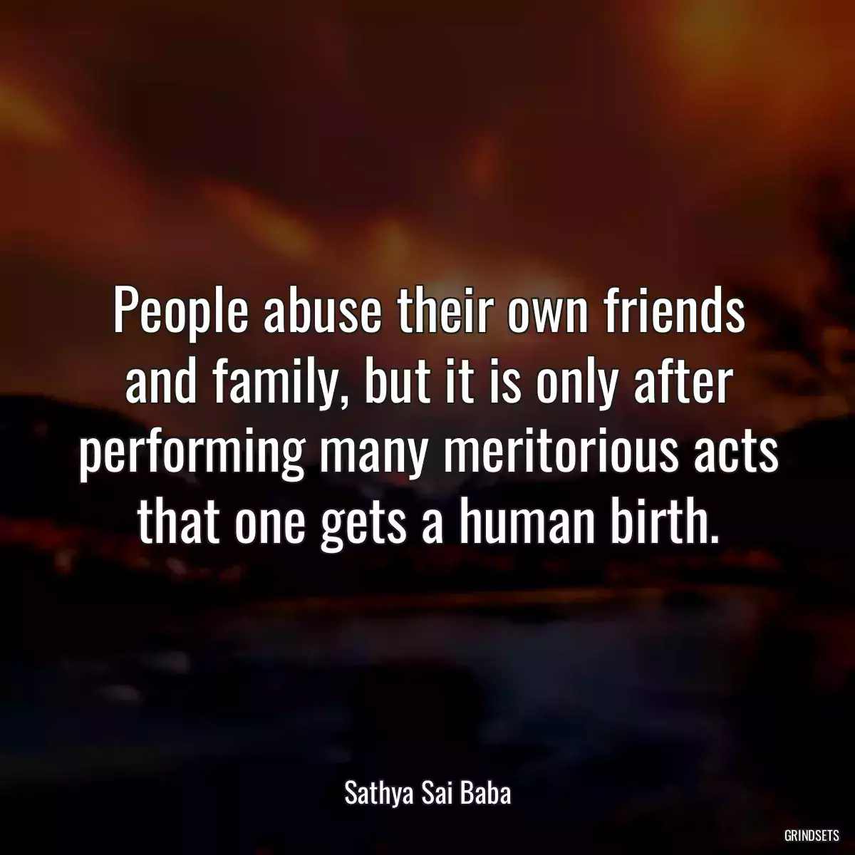 People abuse their own friends and family, but it is only after performing many meritorious acts that one gets a human birth.