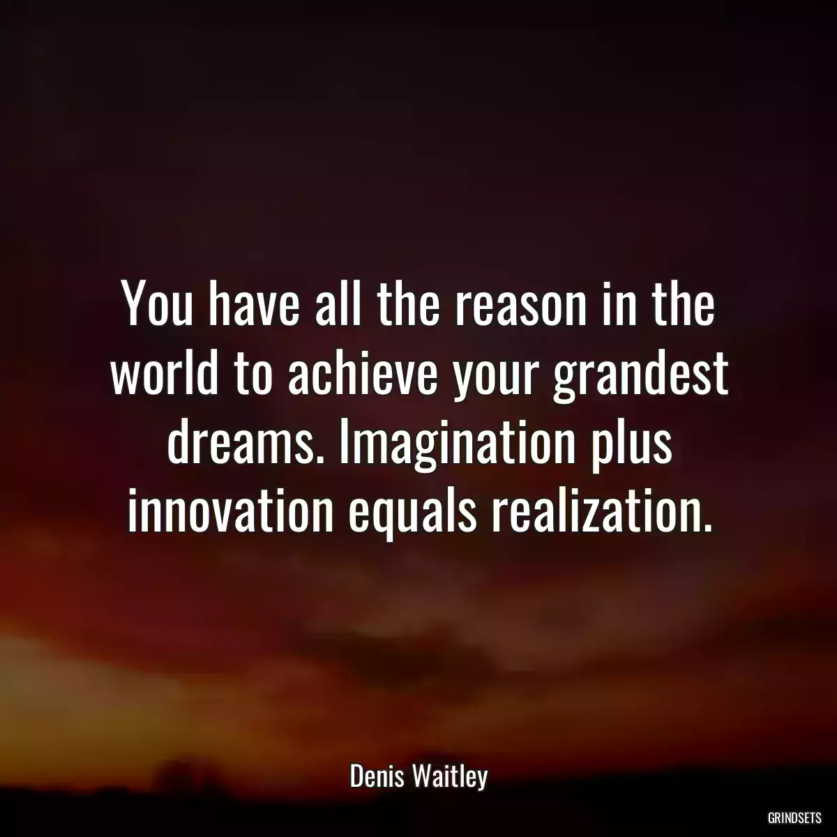 You have all the reason in the world to achieve your grandest dreams. Imagination plus innovation equals realization.