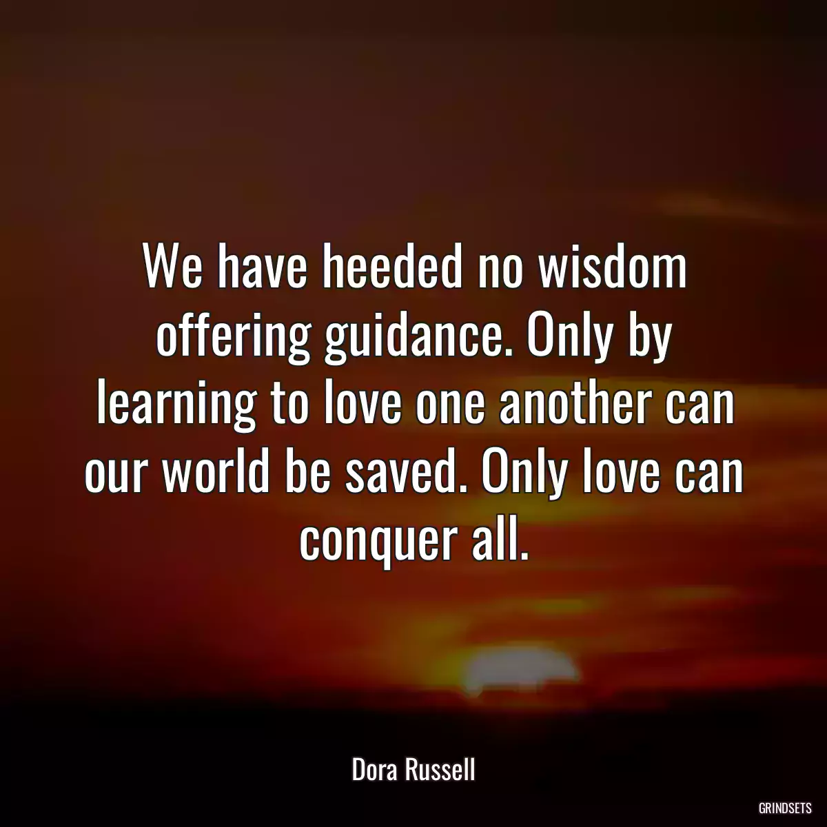 We have heeded no wisdom offering guidance. Only by learning to love one another can our world be saved. Only love can conquer all.