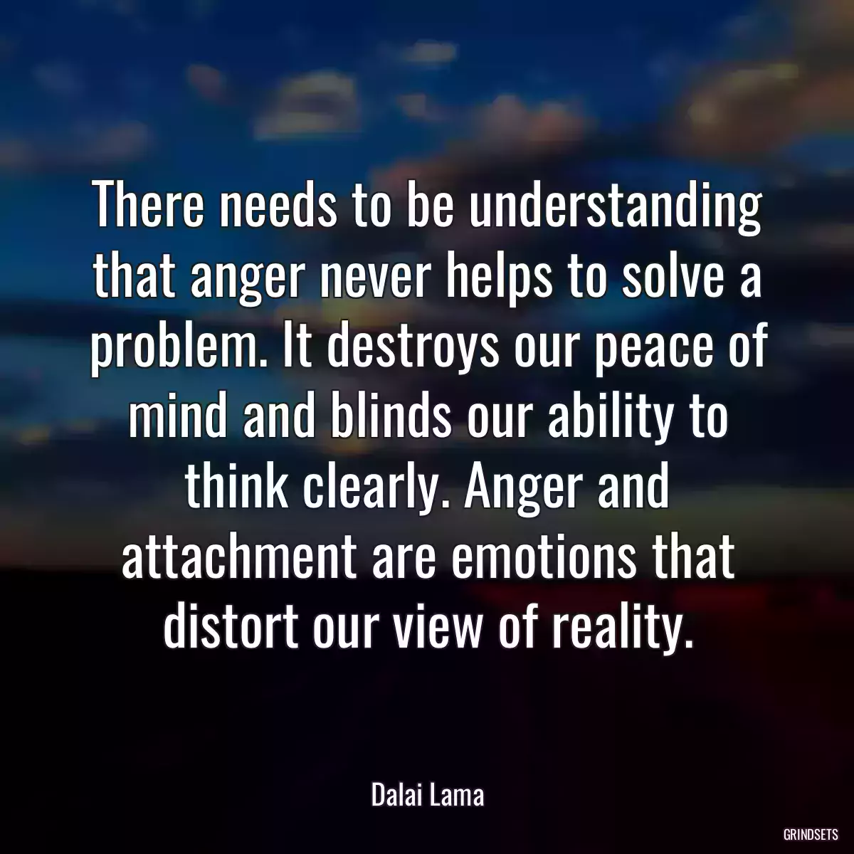 There needs to be understanding that anger never helps to solve a problem. It destroys our peace of mind and blinds our ability to think clearly. Anger and attachment are emotions that distort our view of reality.