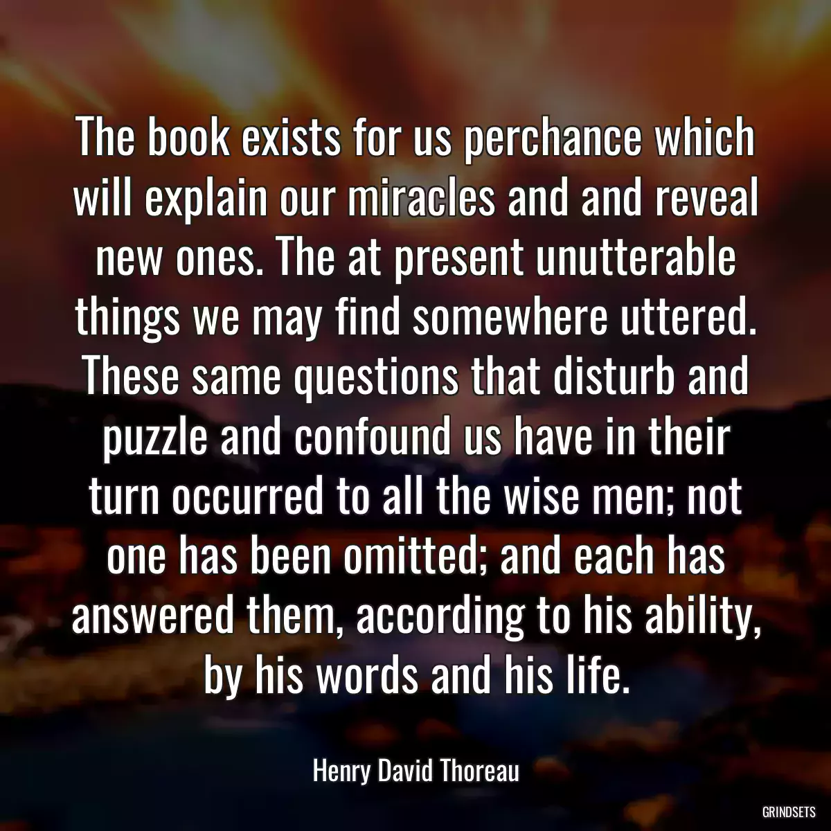 The book exists for us perchance which will explain our miracles and and reveal new ones. The at present unutterable things we may find somewhere uttered. These same questions that disturb and puzzle and confound us have in their turn occurred to all the wise men; not one has been omitted; and each has answered them, according to his ability, by his words and his life.