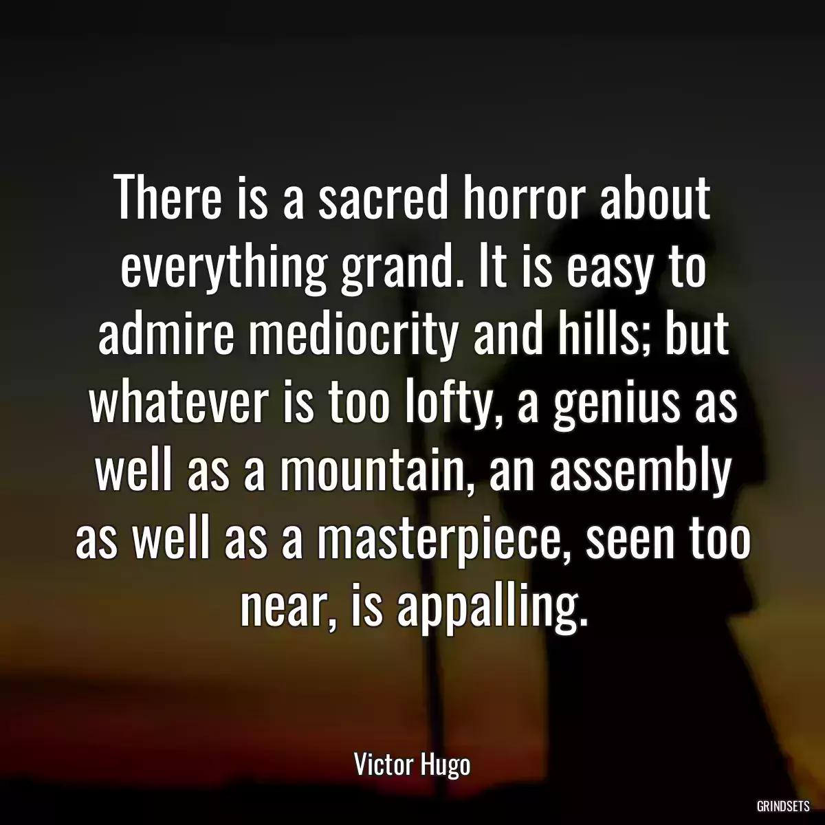 There is a sacred horror about everything grand. It is easy to admire mediocrity and hills; but whatever is too lofty, a genius as well as a mountain, an assembly as well as a masterpiece, seen too near, is appalling.