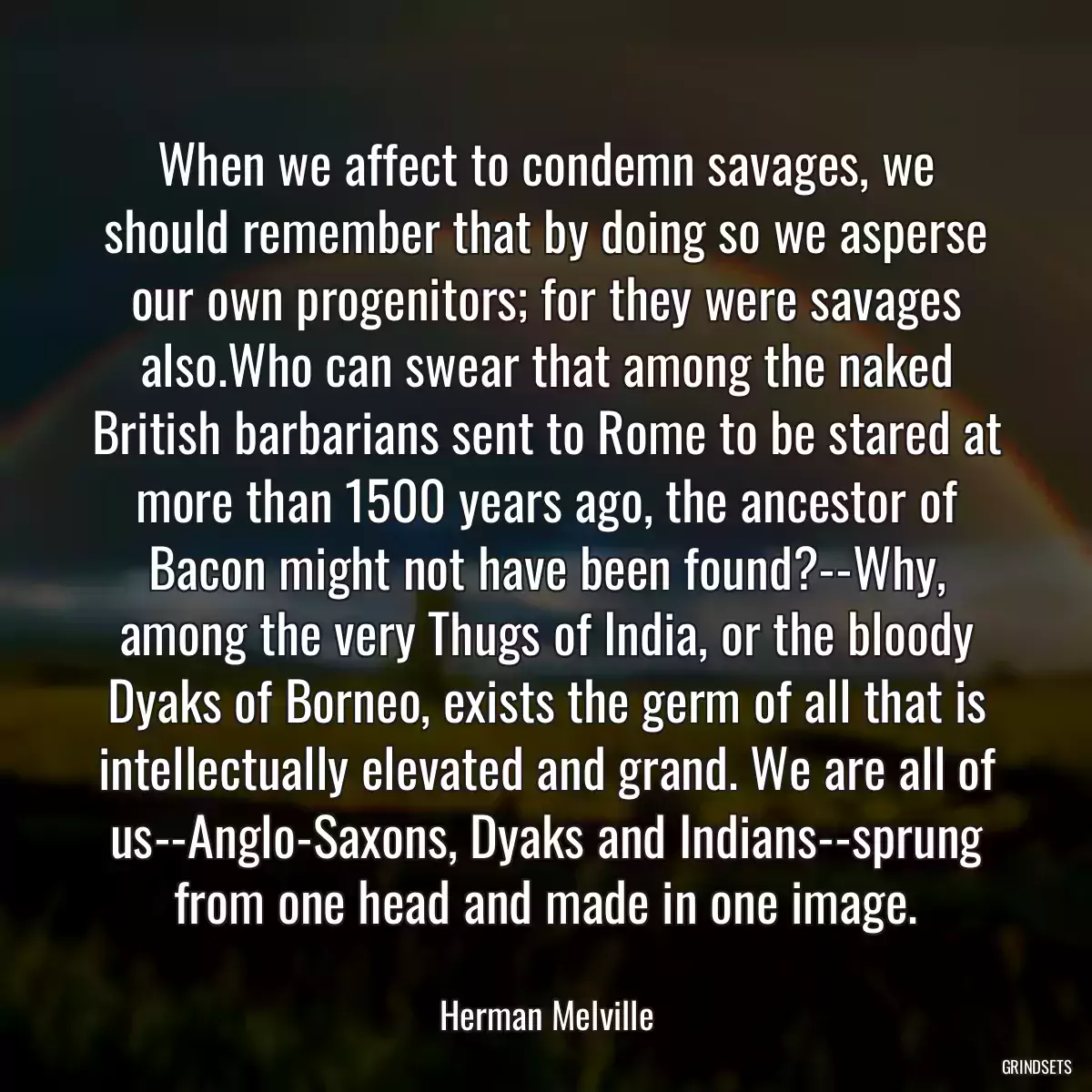 When we affect to condemn savages, we should remember that by doing so we asperse our own progenitors; for they were savages also.Who can swear that among the naked British barbarians sent to Rome to be stared at more than 1500 years ago, the ancestor of Bacon might not have been found?--Why, among the very Thugs of India, or the bloody Dyaks of Borneo, exists the germ of all that is intellectually elevated and grand. We are all of us--Anglo-Saxons, Dyaks and Indians--sprung from one head and made in one image.