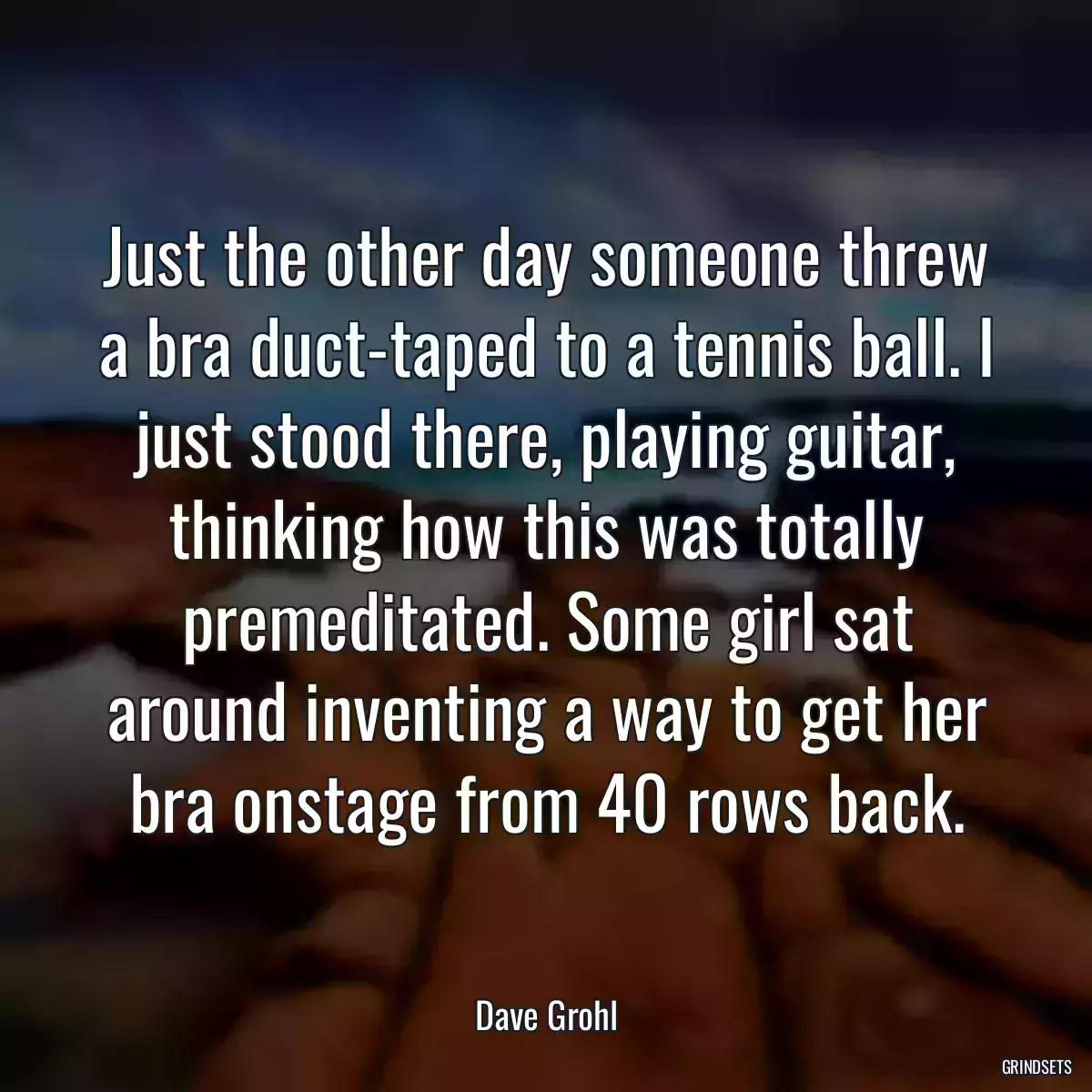 Just the other day someone threw a bra duct-taped to a tennis ball. I just stood there, playing guitar, thinking how this was totally premeditated. Some girl sat around inventing a way to get her bra onstage from 40 rows back.