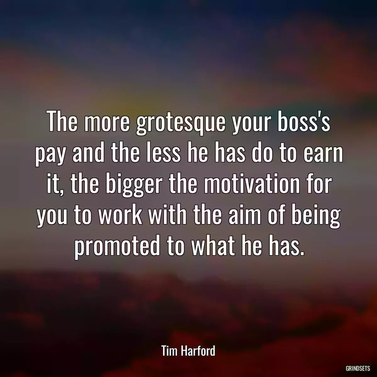 The more grotesque your boss\'s pay and the less he has do to earn it, the bigger the motivation for you to work with the aim of being promoted to what he has.