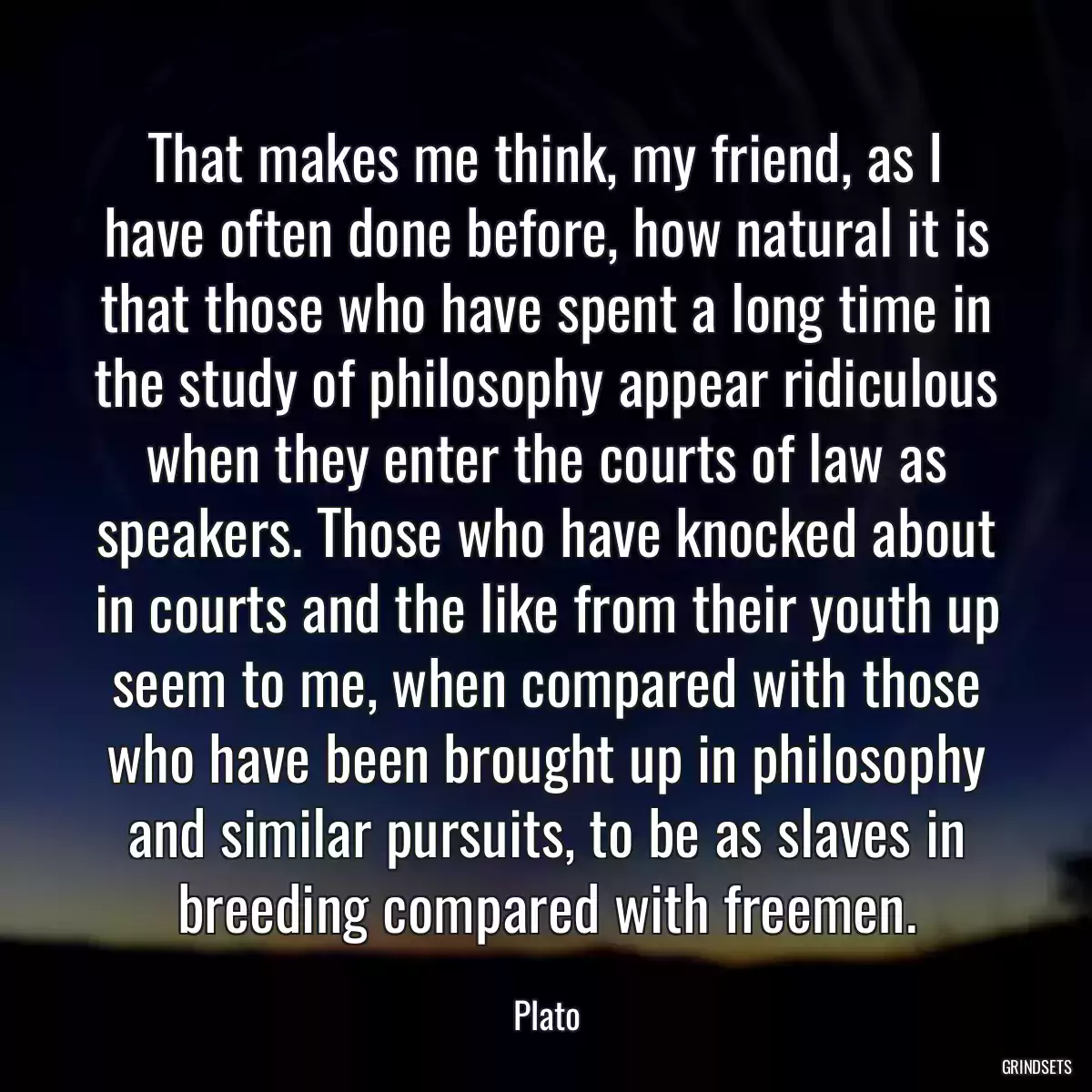 That makes me think, my friend, as I have often done before, how natural it is that those who have spent a long time in the study of philosophy appear ridiculous when they enter the courts of law as speakers. Those who have knocked about in courts and the like from their youth up seem to me, when compared with those who have been brought up in philosophy and similar pursuits, to be as slaves in breeding compared with freemen.