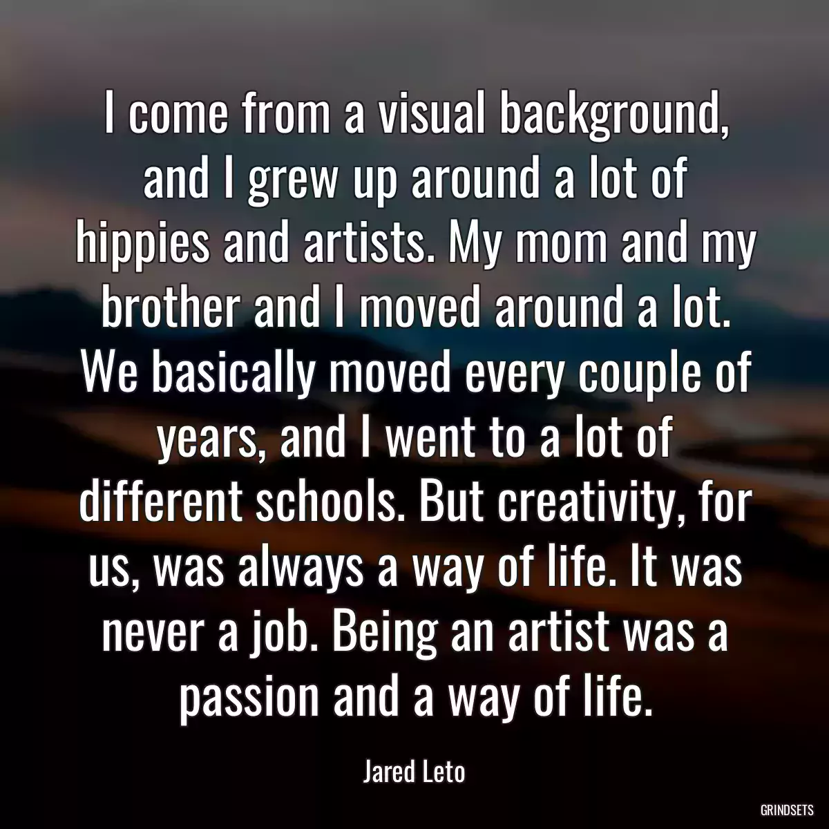 I come from a visual background, and I grew up around a lot of hippies and artists. My mom and my brother and I moved around a lot. We basically moved every couple of years, and I went to a lot of different schools. But creativity, for us, was always a way of life. It was never a job. Being an artist was a passion and a way of life.