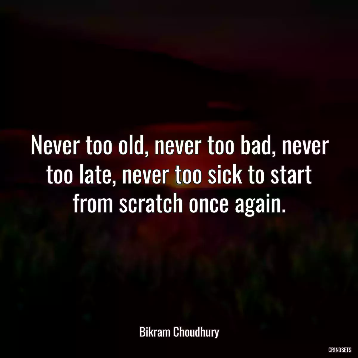 Never too old, never too bad, never too late, never too sick to start from scratch once again.