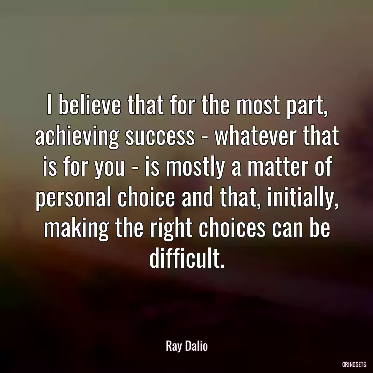 I believe that for the most part, achieving success - whatever that is for you - is mostly a matter of personal choice and that, initially, making the right choices can be difficult.