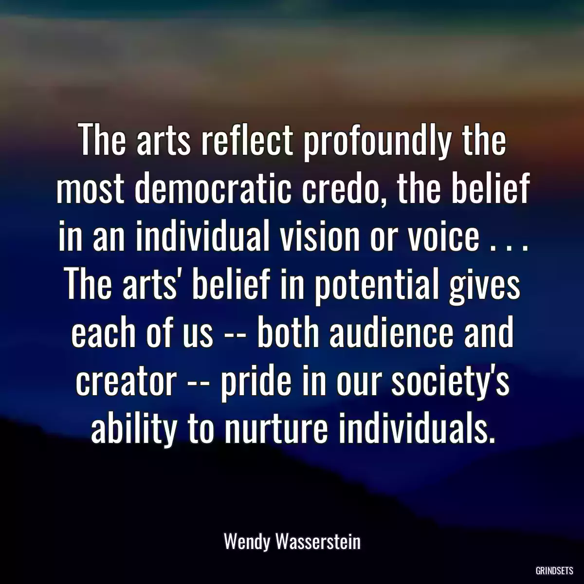 The arts reflect profoundly the most democratic credo, the belief in an individual vision or voice . . . The arts\' belief in potential gives each of us -- both audience and creator -- pride in our society\'s ability to nurture individuals.