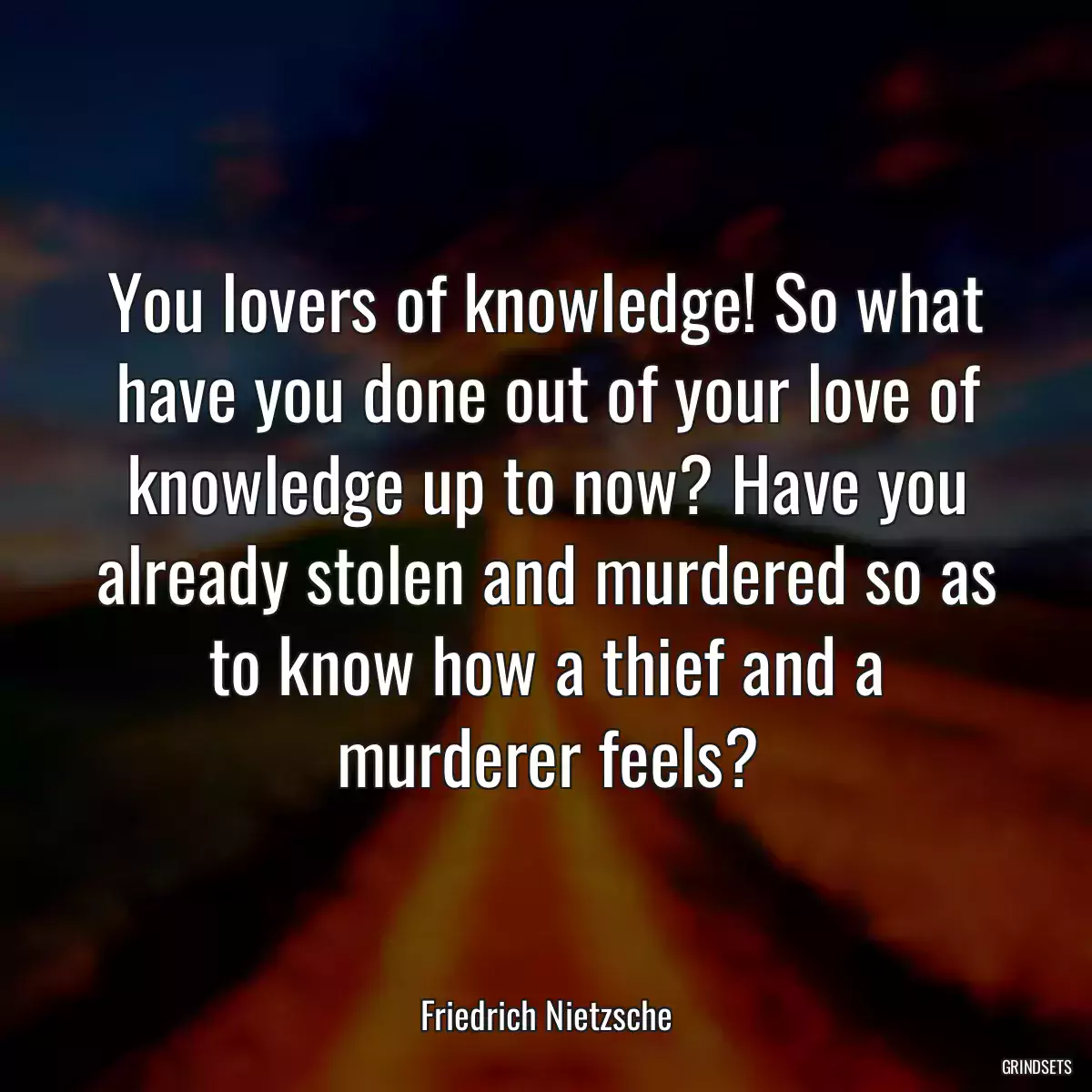 You lovers of knowledge! So what have you done out of your love of knowledge up to now? Have you already stolen and murdered so as to know how a thief and a murderer feels?