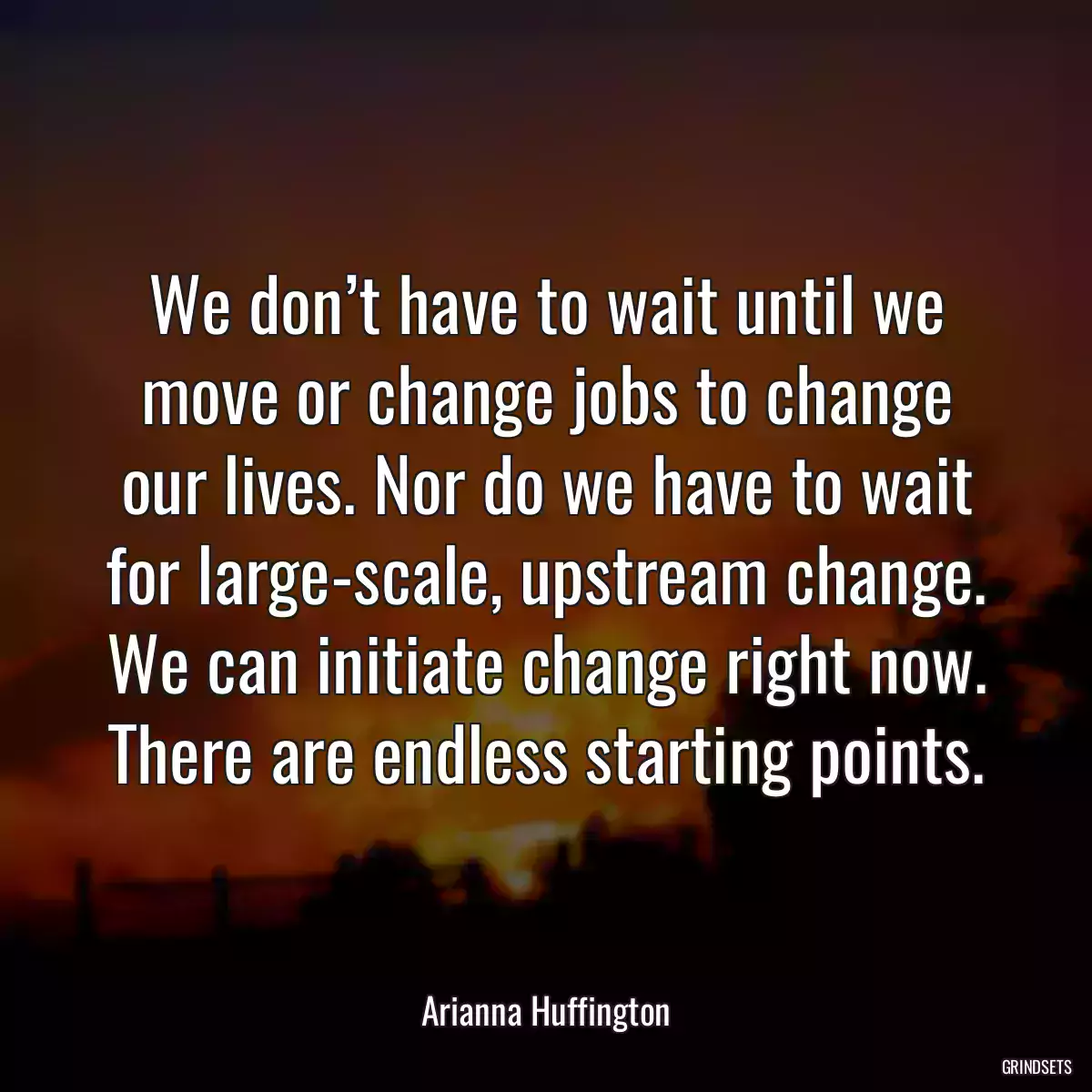 We don’t have to wait until we move or change jobs to change our lives. Nor do we have to wait for large-scale, upstream change. We can initiate change right now. There are endless starting points.