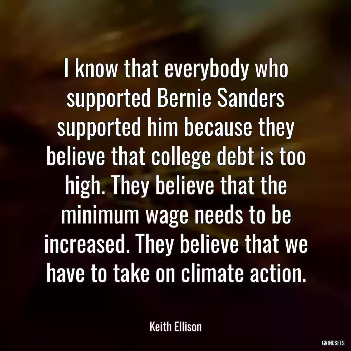 I know that everybody who supported Bernie Sanders supported him because they believe that college debt is too high. They believe that the minimum wage needs to be increased. They believe that we have to take on climate action.