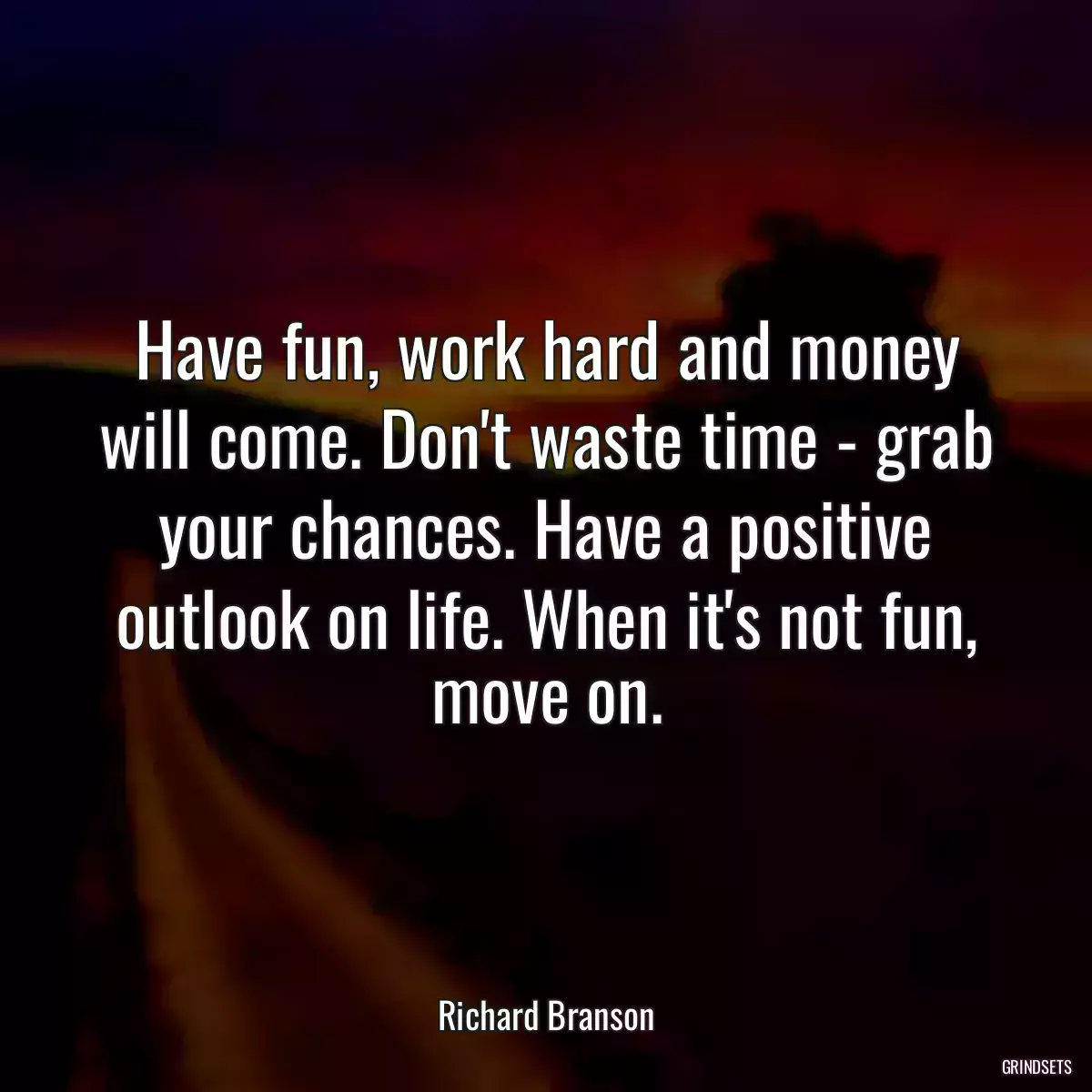 Have fun, work hard and money will come. Don\'t waste time - grab your chances. Have a positive outlook on life. When it\'s not fun, move on.