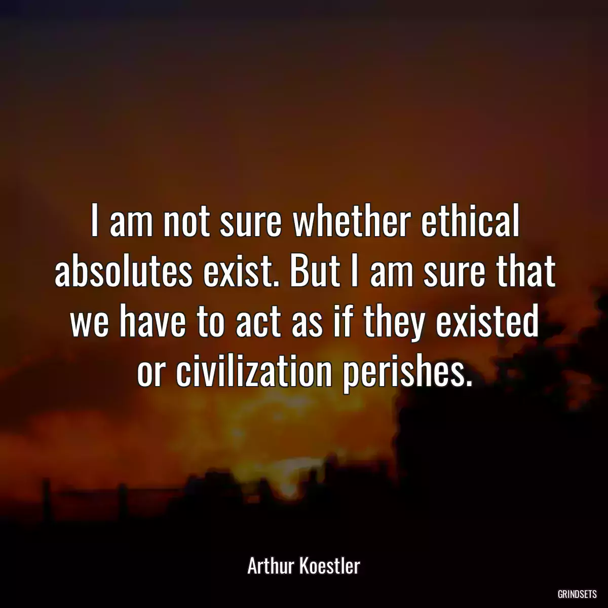 I am not sure whether ethical absolutes exist. But I am sure that we have to act as if they existed or civilization perishes.