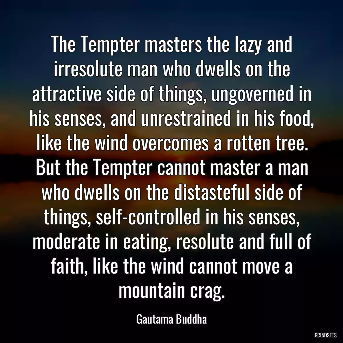 The Tempter masters the lazy and irresolute man who dwells on the attractive side of things, ungoverned in his senses, and unrestrained in his food, like the wind overcomes a rotten tree. But the Tempter cannot master a man who dwells on the distasteful side of things, self-controlled in his senses, moderate in eating, resolute and full of faith, like the wind cannot move a mountain crag.