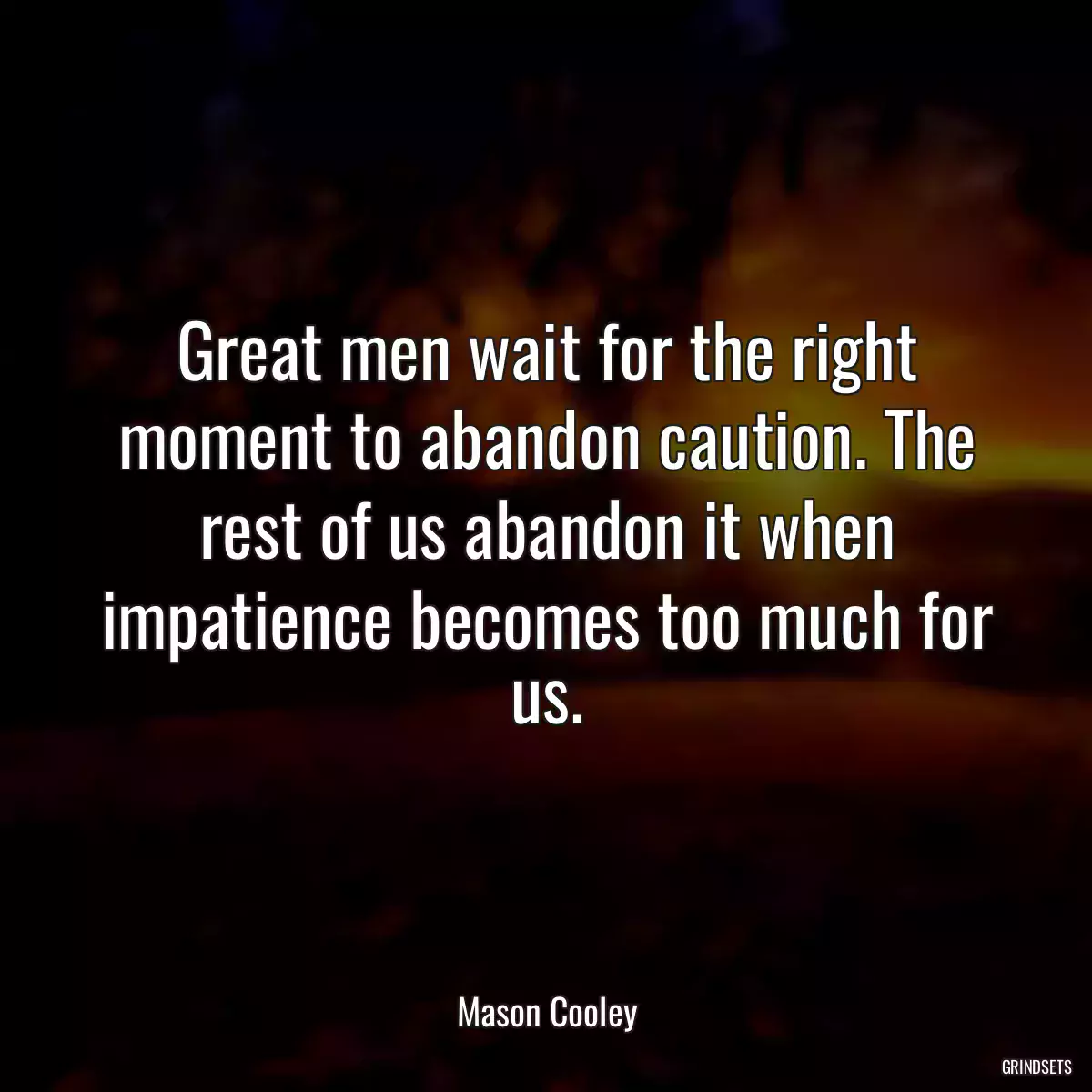 Great men wait for the right moment to abandon caution. The rest of us abandon it when impatience becomes too much for us.