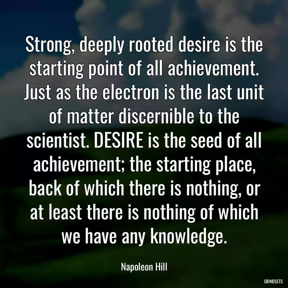 Strong, deeply rooted desire is the starting point of all achievement. Just as the electron is the last unit of matter discernible to the scientist. DESIRE is the seed of all achievement; the starting place, back of which there is nothing, or at least there is nothing of which we have any knowledge.