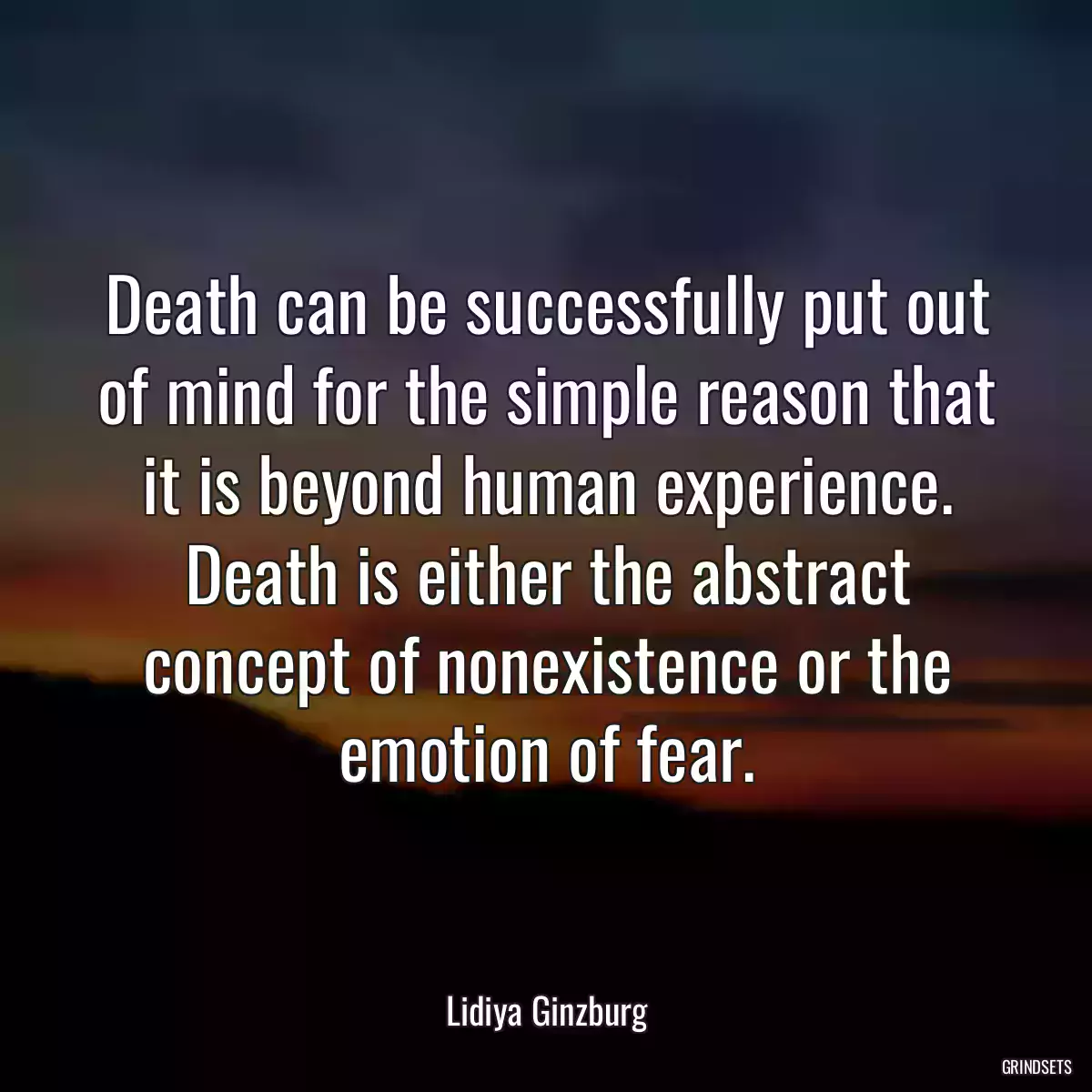 Death can be successfully put out of mind for the simple reason that it is beyond human experience. Death is either the abstract concept of nonexistence or the emotion of fear.