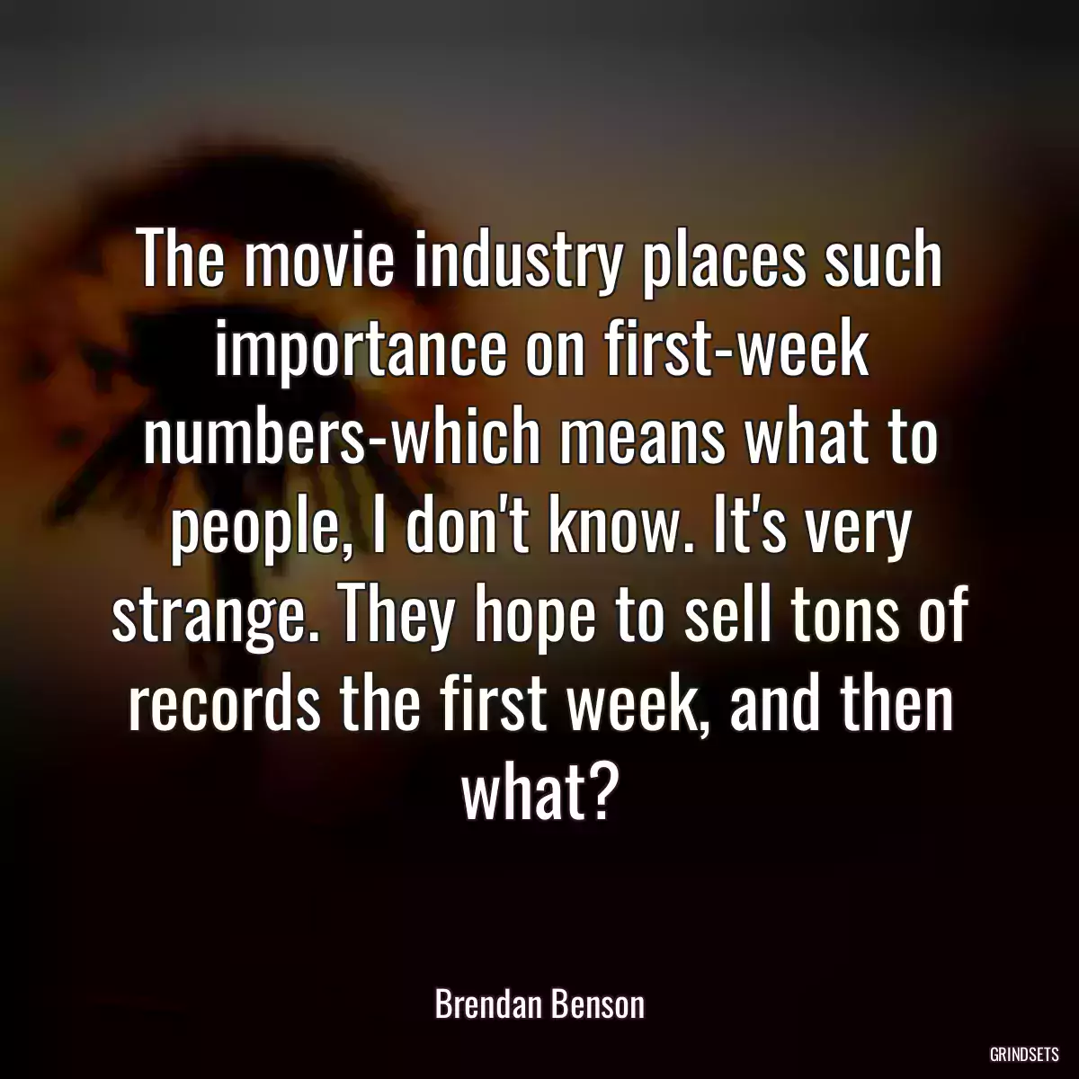 The movie industry places such importance on first-week numbers-which means what to people, I don\'t know. It\'s very strange. They hope to sell tons of records the first week, and then what?