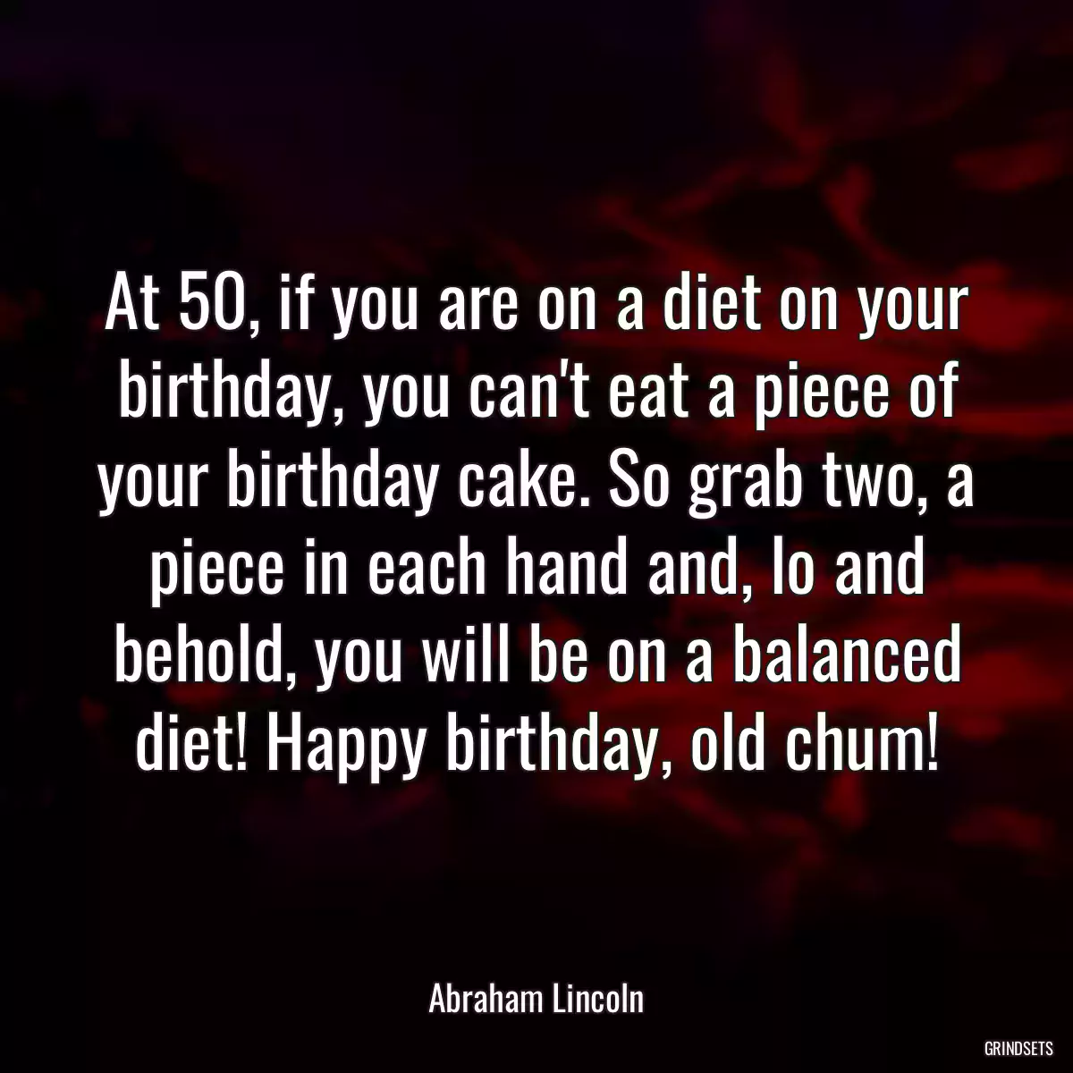 At 50, if you are on a diet on your birthday, you can\'t eat a piece of your birthday cake. So grab two, a piece in each hand and, lo and behold, you will be on a balanced diet! Happy birthday, old chum!