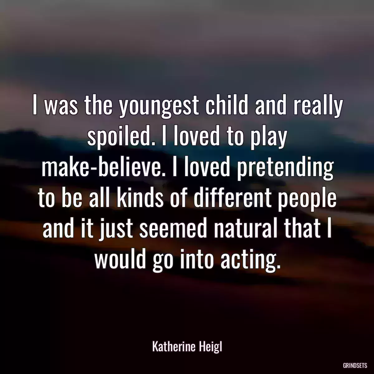 I was the youngest child and really spoiled. I loved to play make-believe. I loved pretending to be all kinds of different people and it just seemed natural that I would go into acting.