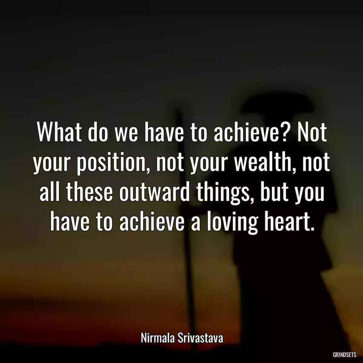 What do we have to achieve? Not your position, not your wealth, not all these outward things, but you have to achieve a loving heart.