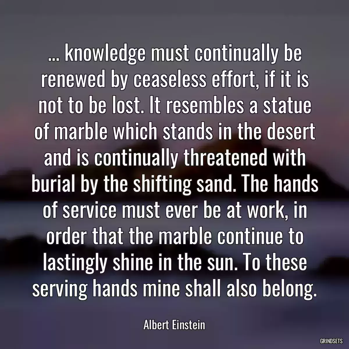 ... knowledge must continually be renewed by ceaseless effort, if it is not to be lost. It resembles a statue of marble which stands in the desert and is continually threatened with burial by the shifting sand. The hands of service must ever be at work, in order that the marble continue to lastingly shine in the sun. To these serving hands mine shall also belong.