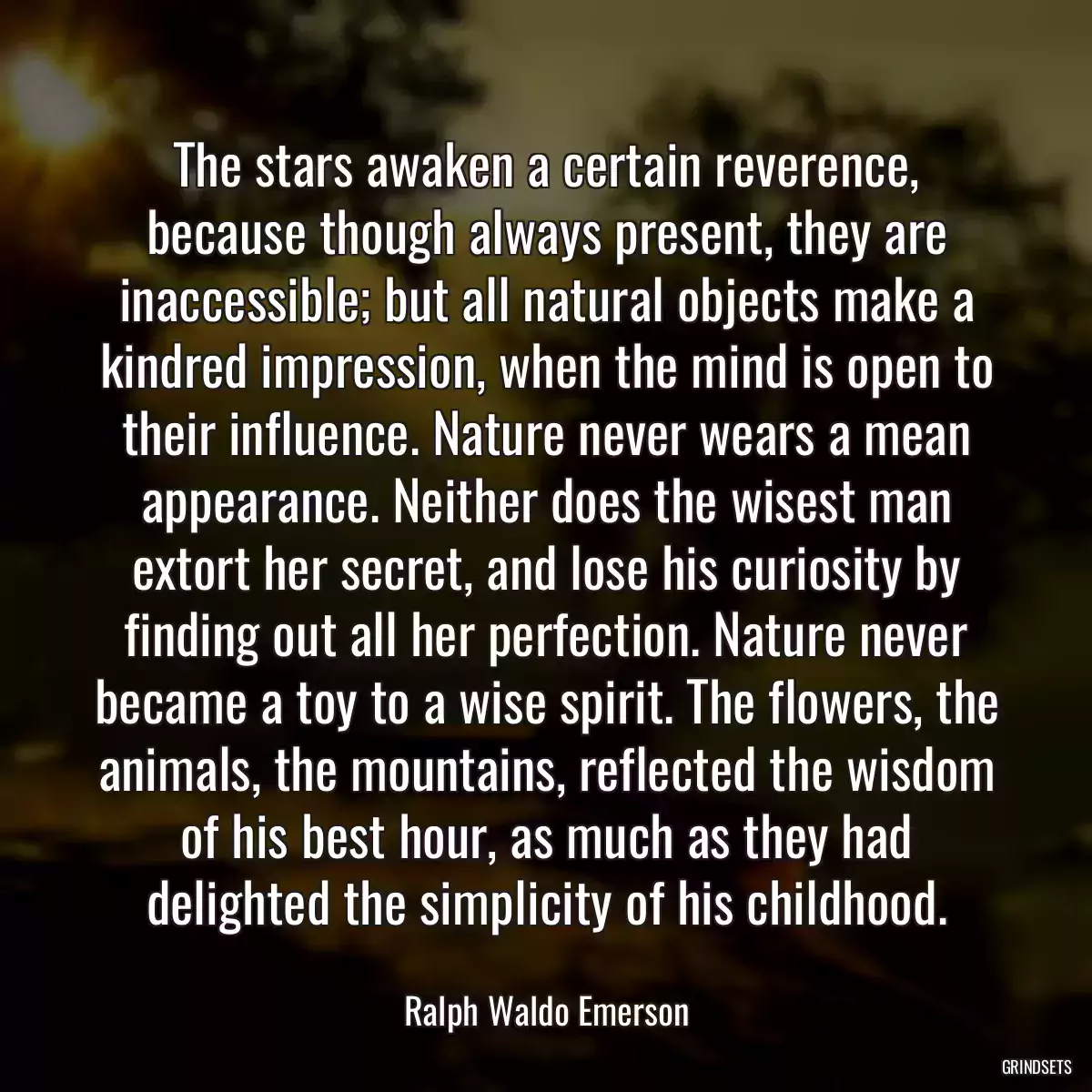 The stars awaken a certain reverence, because though always present, they are inaccessible; but all natural objects make a kindred impression, when the mind is open to their influence. Nature never wears a mean appearance. Neither does the wisest man extort her secret, and lose his curiosity by finding out all her perfection. Nature never became a toy to a wise spirit. The flowers, the animals, the mountains, reflected the wisdom of his best hour, as much as they had delighted the simplicity of his childhood.