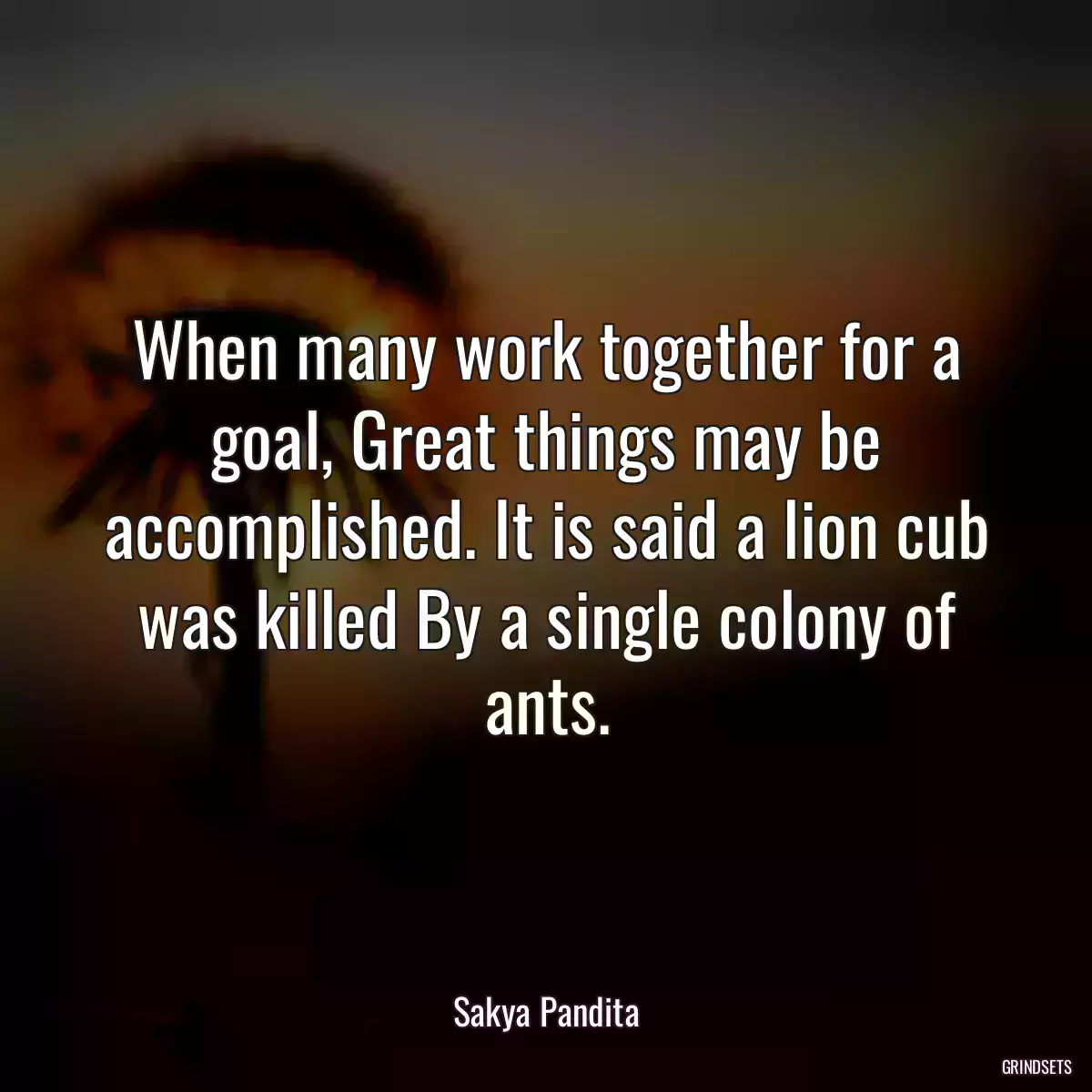 When many work together for a goal, Great things may be accomplished. It is said a lion cub was killed By a single colony of ants.