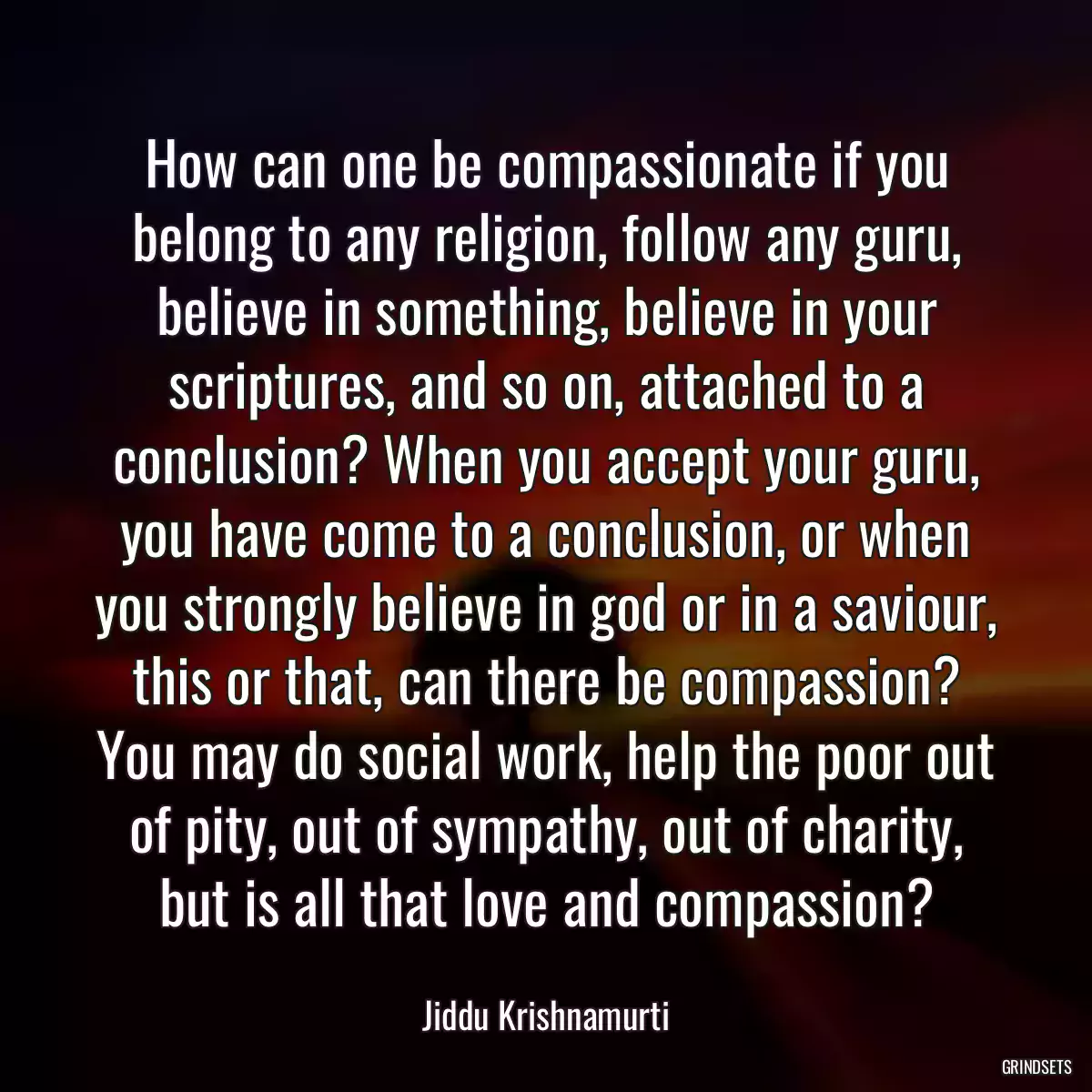 How can one be compassionate if you belong to any religion, follow any guru, believe in something, believe in your scriptures, and so on, attached to a conclusion? When you accept your guru, you have come to a conclusion, or when you strongly believe in god or in a saviour, this or that, can there be compassion? You may do social work, help the poor out of pity, out of sympathy, out of charity, but is all that love and compassion?