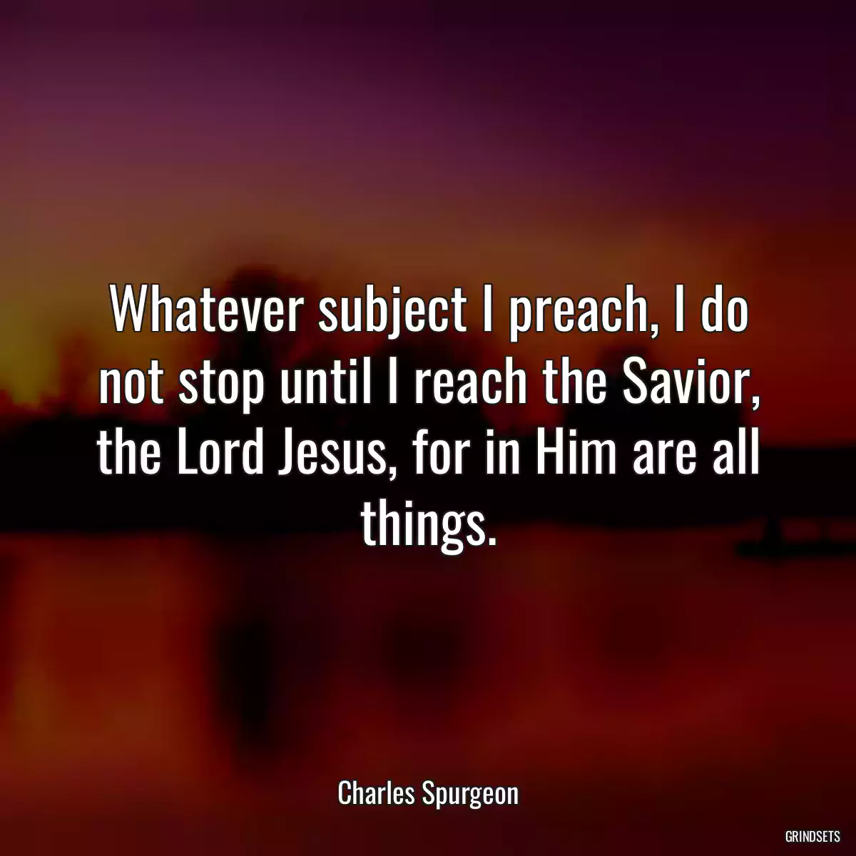 Whatever subject I preach, I do not stop until I reach the Savior, the Lord Jesus, for in Him are all things.