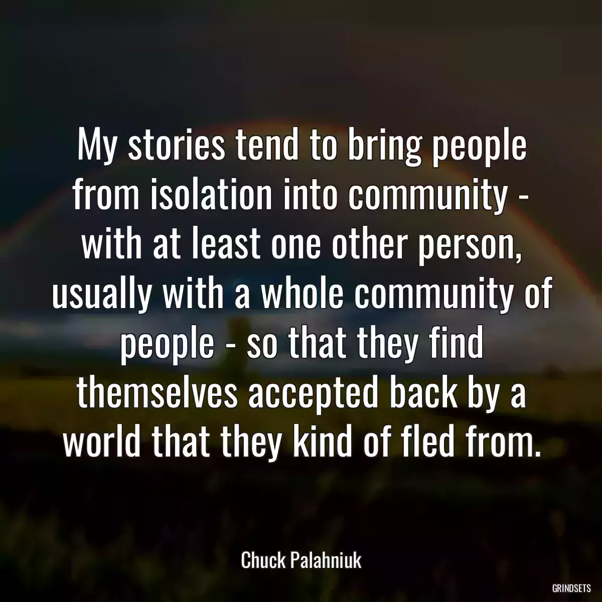 My stories tend to bring people from isolation into community - with at least one other person, usually with a whole community of people - so that they find themselves accepted back by a world that they kind of fled from.