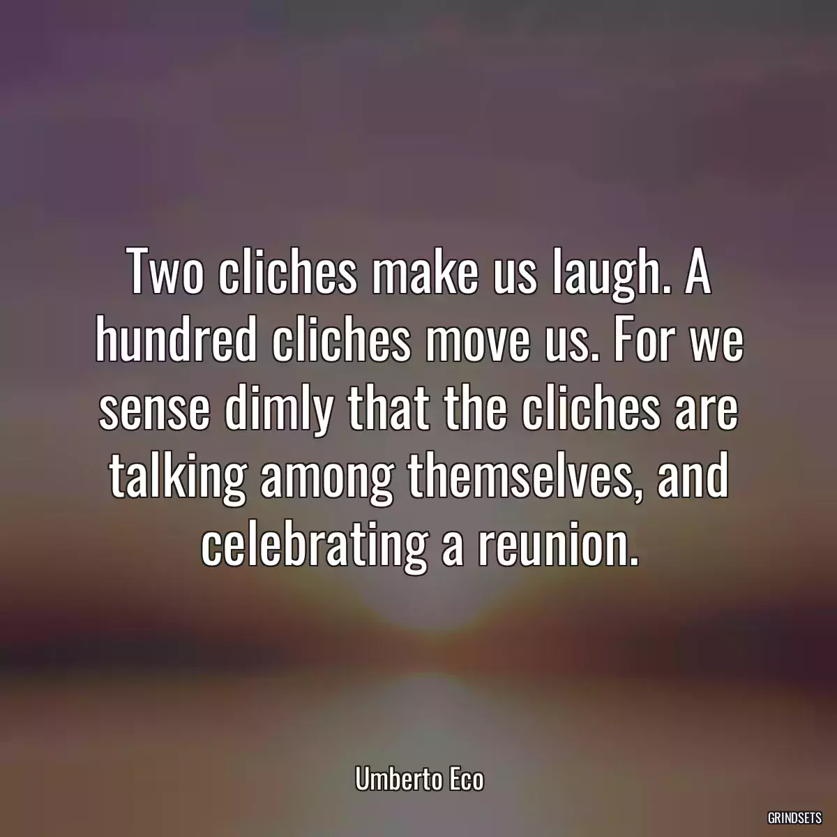 Two cliches make us laugh. A hundred cliches move us. For we sense dimly that the cliches are talking among themselves, and celebrating a reunion.