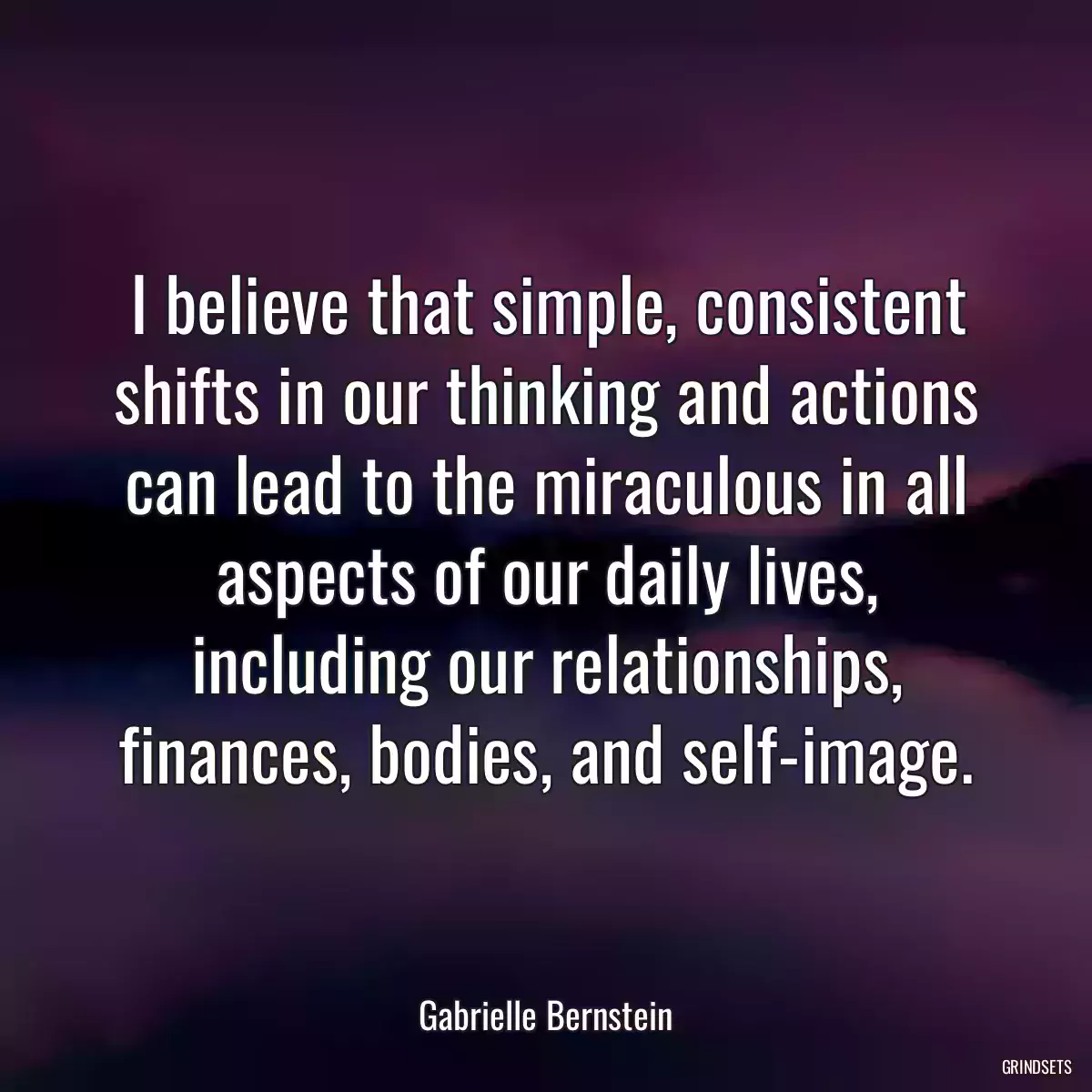 I believe that simple, consistent shifts in our thinking and actions can lead to the miraculous in all aspects of our daily lives, including our relationships, finances, bodies, and self-image.