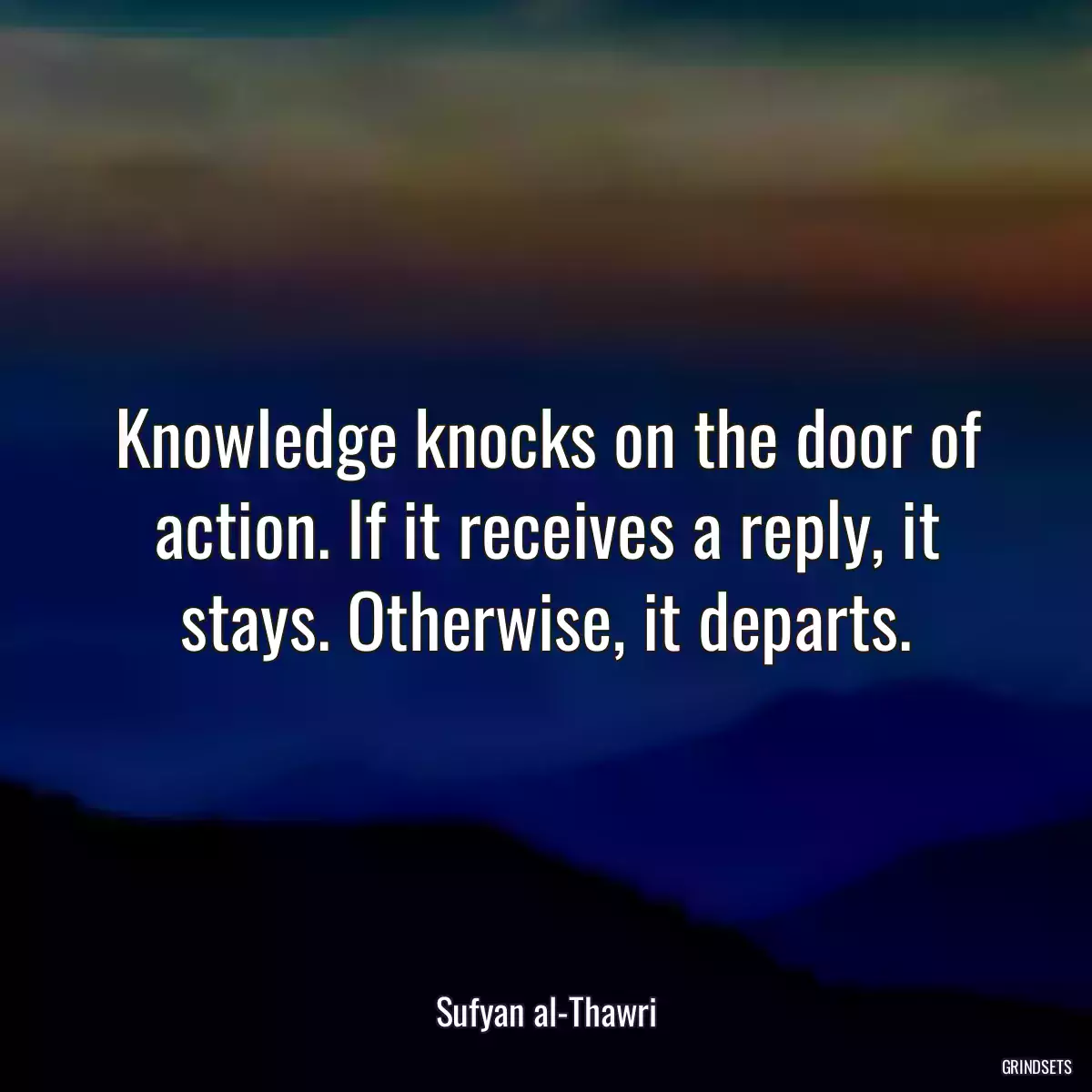 Knowledge knocks on the door of action. If it receives a reply, it stays. Otherwise, it departs.