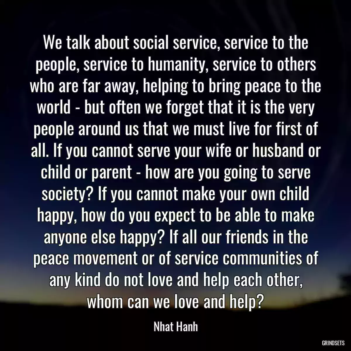 We talk about social service, service to the people, service to humanity, service to others who are far away, helping to bring peace to the world - but often we forget that it is the very people around us that we must live for first of all. If you cannot serve your wife or husband or child or parent - how are you going to serve society? If you cannot make your own child happy, how do you expect to be able to make anyone else happy? If all our friends in the peace movement or of service communities of any kind do not love and help each other, whom can we love and help?