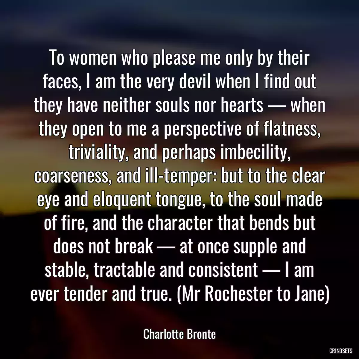 To women who please me only by their faces, I am the very devil when I find out they have neither souls nor hearts — when they open to me a perspective of flatness, triviality, and perhaps imbecility, coarseness, and ill-temper: but to the clear eye and eloquent tongue, to the soul made of fire, and the character that bends but does not break — at once supple and stable, tractable and consistent — I am ever tender and true. (Mr Rochester to Jane)