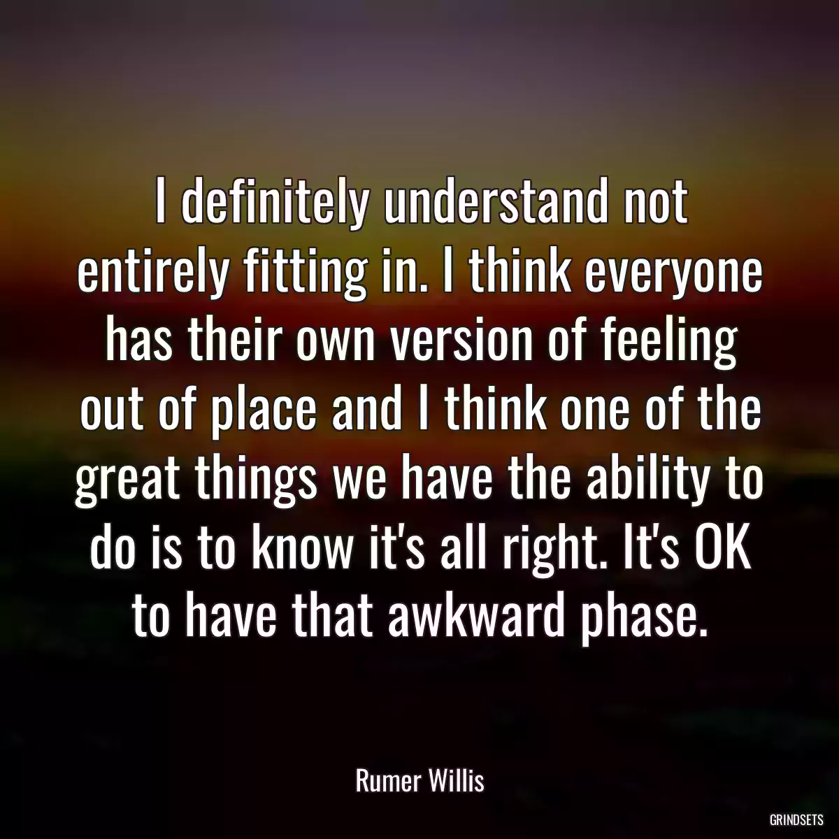 I definitely understand not entirely fitting in. I think everyone has their own version of feeling out of place and I think one of the great things we have the ability to do is to know it\'s all right. It\'s OK to have that awkward phase.